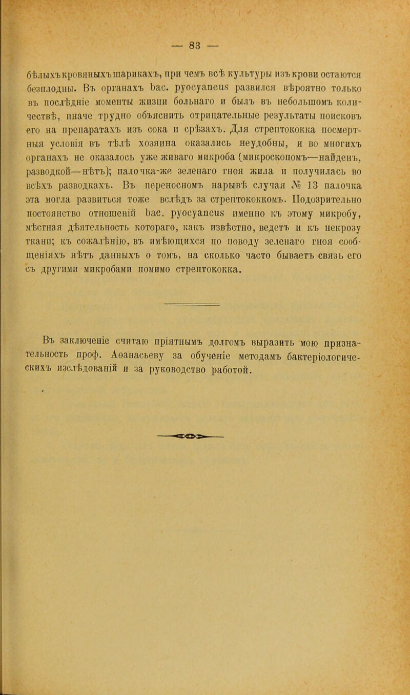 бѣлыхъкровпныхъшарикахъ, при чемъ всѣ культуры изъкрови остаются безплодны. Въ органахъ Ьас. руосуапеш; развился вѣроятно только въ послѣдніе моменты жизни больнаго и былъ въ небольшомъ колн- чествѣ, иначе трудно объяснить отрицательные результаты поисковъ его на препаратахъ изъ сока н срѣзахъ. Для стрептококка посмерт- ный условія въ тѣлѣ хозяипа оказались неудобны, и во многихъ органахъ не оказалось уже живаго микроба (микроскопомъ—найденъ. разводкой—нѣтъ); палочка-же зеленаго гноя жила и получилась во всѣхъ разводкахъ. Въ переносиомъ нарывѣ случая № 13 палочка эта могла развиться тоже вслѣдъ за стрептококкомъ. Подозрительно постоянство отношенін Ьас. руосуапсиз именно къ этому микробу, мѣстная дѣятельность котораго, какъ извѣстно, ведетъ и къ некрозу тканп; къ сожалѣнію, въ имѣющихся по поводу зеленаго гноя сооб- щеніяхъ нѣтъ данныхъ о томъ, на сколько часто бываетъ связь его съ другими микробами помимо стрептококка. Въ заключеніе считаю пріятнымъ долгомъ выразить мою призна- тельность проф. Аѳанасьеву за обученіе методамъ бактеріологиче- скихъ изслѣдованій и за руководство работой.