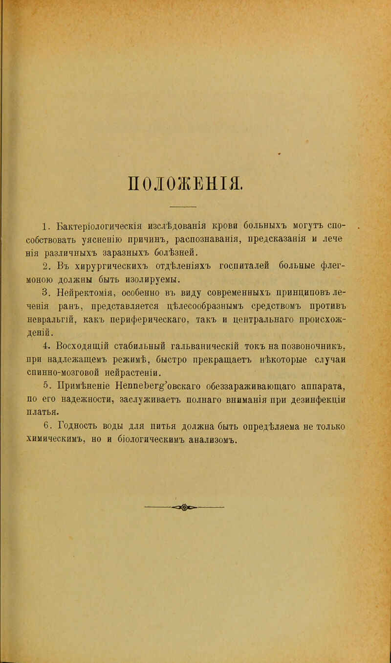 ПОЛОЖЕНЫ. 1. Бактеріологическія изслѣдованія крови больныхъ могутъ спо- собствовать уясненію причивъ, распознаванія, иредсказанія и лече нія различныхъ заразныхъ болѣзней. 2. Въ хирургическихъ отдѣленіяхъ госпиталей больные флег- моною должны быть изолируемы. 3. Нейректомія, особенно въ виду современныхъ принциповъ ле- ченія ранъ, представляется цѣлесообразнымъ средствомъ противъ невральпй, какъ периферическаго, такъ и центральнаго происхож- деній. 4. Восходящій стабильный гальваническій токъ на позвоночникъ. при надлежащемъ режимѣ, быстро прекращаетъ нѣкоторые случаи спинно-мозговой нейрастеніи. 5. Примѣненіе НеппеЬег^'овскаго обеззараживающаго аппарата, по его надежности, заслуживаетъ полнаго вниманія при дезинфекціи платья. 6. Годность воды для питья должна быть опредѣляема не только химическимъ, но и біологическимъ анализомъ.