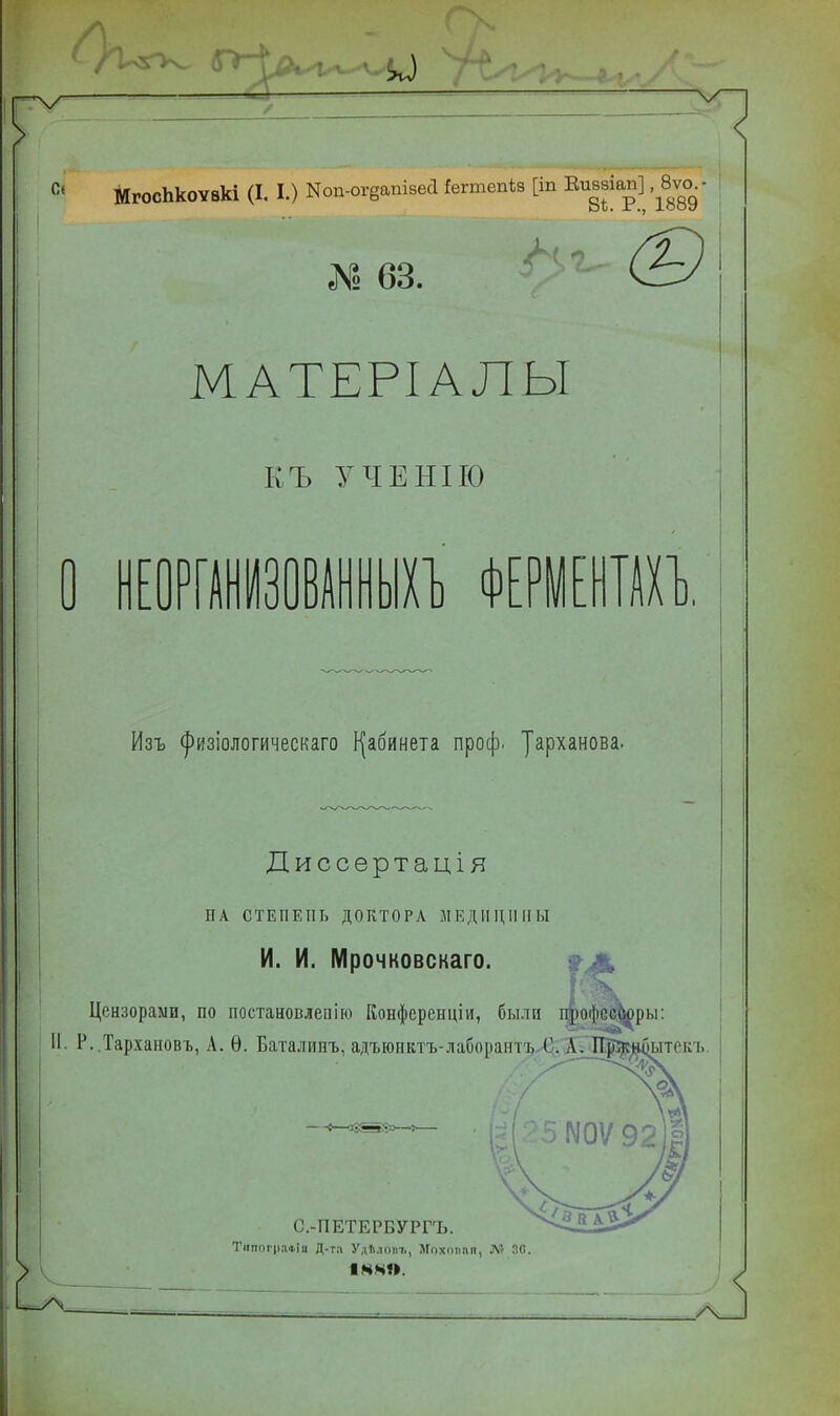 МгосЬкоѵвкі (I. I.) ^п-огеапівѳа !вппвп*в [іп Еи^іа^' № 63. (2~ МАТЕРІАЛЫ КЪ УЧЕНІІО ] НЕОРГАНИЗОВАННЫХЪ ФЕРМЕНТАХ 0. Изъ ^изіологическаго кабинета проф. уарханова. Диссертація НА СТЕПЕНЬ ДОКТОРА МЕДИЦИНЫ И. И. Мрочковскаго. 'Я .ль» Цензорами, по постановлепію Конференціи, были профее^ры: Р..Тархановъ, А. Ѳ. Баталинъ, адъюнвтъ-лабораитъ С. Л. Пр'кнОытск і, {—фЬ^. С.-ПЕТЕРБУРГЪ. Тішпг|іа«!а Д-та УдЪлоиъ, Мпхопаи, Л? ЯО. 14 41».