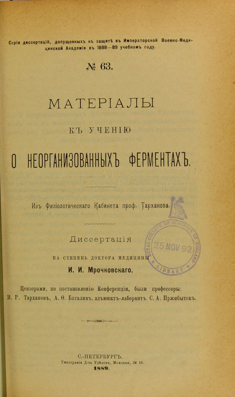 Серія дмссертацій, допущенныхъ нъ защитѣ въ Императорсной Военно Меди цинсной Академіи въ 1888—89 учебноиъ году. № 63. МАТЕРІАЛЫ КЪ УЧЕНІЮ О НЕОРГАНИЗОВАННЫХ!) ФЕРМЕНТАХЪ Изъ <}>изіологическаго кабинета проф. уарханова. Диссертація НА СТЕПЕНЬ ДОКТОРА МЕДИЦИНЫ И. И. Мрочковскаго. Цензорами, по постановлееію Конференціи, были профессоры: И. Р. Тарханов*., А. Ѳ. Баталинъ, адъюнктъ-лаборантъ С. А. Пржибытекъ. - «—ч8йя5»—» С.-ПЕТЕРБУРГЪ. Тнпогра»і» Д-та Удѣловъ, Иоховаа, 80.