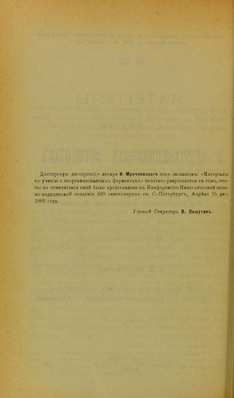 Докторскую дпссертацію лекаря И. Мрочковскаго подъ заглавіемъ: «Матеріалы кь ученію о неорганизованныхъ фермептахъ> печатать раврѣшается съ тЬмъ, что- бы по отпечатаиіи оной было представлено въ Конференцію Императорской воен- но-медицпнской академін 500 эквемпляровъ ея. С.-Петербургъ, Апрѣля 15 дня, 1889 года. Ученый Секретарь В. Пашутянъ.