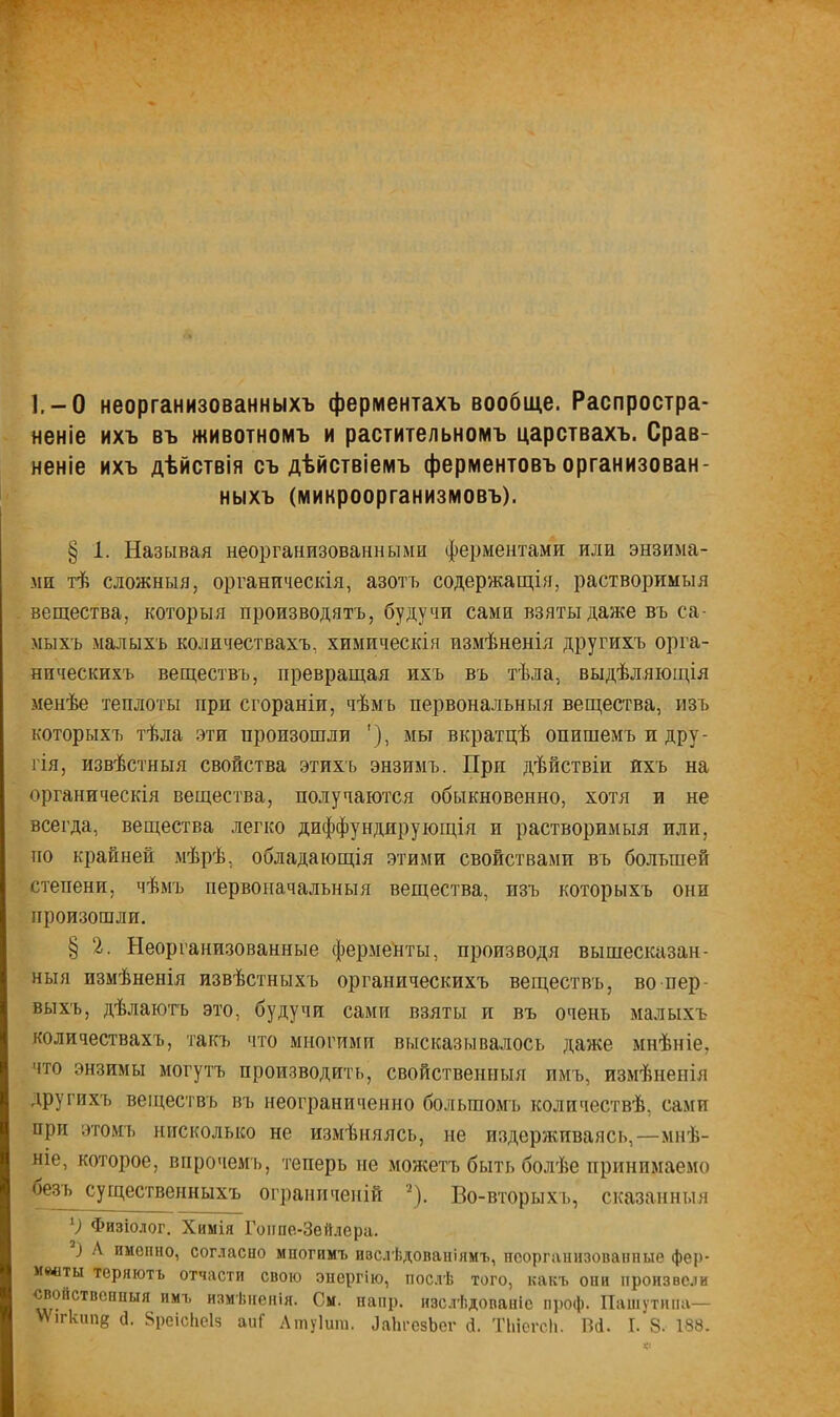 1.-0 неорганизованныхъ ферментахъ вообще. Распростра- неніе ихъ въ животномъ и растительномъ царствахъ. Срав- неніе ихъ дѣйствія съ дѣйствіемъ ферментовъ организован ныхъ (микроорганизмовъ). § 1. Называя неорганизованными ферментами или энзима- ми тѣ сложныя, органическія, азотъ содержащія, растворимыя вещества, который производясь, будучи сами взяты даже въ са- мыхъ малыхъ количествахъ, химическія измѣненія другихъ орга- ническихъ веществъ, превращая ихъ въ тѣла, выдѣляющія менѣе теплоты при сгораніи, чѣмь первональныя вещества, изъ которыхъ тѣла эти произошли '), мы вкратцѣ опишемъ и дру- гія, извѣстныя свойства этихь энзимъ. При дѣйствіи ихъ на органическія вещества, получаются обыкновенно, хотя и не всегда, вещества легко диффундирующія и растворимыя или, по крайней мѣрѣ, обладающія этими свойствами въ большей степени, чѣмъ первоначальныя вещества, изъ которыхъ они произошли. § 2. Неорганизованные ферменты, производя вышесказан - ныя измѣненія извѣстныхъ органическихъ веществъ, во пер- выхъ, дѣлаютъ это, будучи самп взяты и въ очень малыхъ количествахъ, такъ что многими высказывалось даже мнѣніе. что энзимы могутъ производить, свойственный имъ, измѣненія другихъ веществъ въ неограниченно большомъ количествѣ, сами при этомъ нисколько не измѣняясь, не издерживаясь,—мнѣ- ніе, которое, впрочемъ, теперь не можетъ быть болѣе принимаемо Фзъ существенныхъ ограниченій *). Во-вторыхъ, сказанный 1) Физіолог. Химія Гонпе-Зеплера. 7) А именно, согласно мпогимъ ивслѣдованіямъ, неорганизованные фер- маты теряють отчасти свою энергію, послѣ того, какъ они произвели «войствонпыя имъ измѣненія. См. напр. изслѣдованіс проф. Паінѵтіпт—