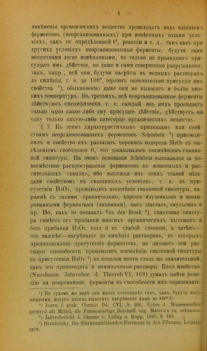 измѣненія органическихъ веществъ происходятъ подъ вліяніемъ ферментовъ (неоргаиизованпыхъ) при извѣстныхъ только усло- віяхъ, какъ то: опредѣленной тД реакціи и т. д., такъ какъ при другихъ условіяхъ неорганизованные ферменты, будучи сами веществами легко измѣняемыми, не только не проявляють при- сущего имъ дѣйствія, но даже и сами совершенно разрушаются, такъ, напр., всѣ они, будучи нагрѣты въ водныхъ растворахі» до кипѣнія, т. е. до 100°, теряютъ окончательно присушія имъ свойства обыкновенно даже они не выносятъ и болѣе низ- кихъ температуръ. Въ третьихъ, всѣ неорганизованные ферменты дѣйствуютъ специфически, т. е. каждый изъ нихъ проявляетъ только одно какое-либо ему присущее дѣйствіе, дѣйствуетъ на одну только какую-либо категорію органическихъ веществъ. § 3. Къ этимъ характеристичнымь признакамъ пли свой- ствамъ неорганизованныхъ ферментовъ ЗсЬопЬеіп 2) присоедп- нилъ и свойство ихъ разлагать перекись водорода НаСЬ съ вы- дѣленіемъ свободнаго 0, что доказывалось поспнѣніемъ гваяко- вой тинктуры. На этомъ основаніи ЗсЬопЪеіп высказался за по- всемѣстное распространеніе ферментовъ въ животныхъ п рас- тительныхъ тканяхъ, ибо вытяжки изъ этихъ тканей обла- дали свойствомъ въ сказанныхъ условіяхъ, т. е. въ прп- сутствіи Н2О2, производить посинѣніе гваяковой тиньтуры. на- равнѣ съ такими, сравнительно, хорошо изученными и изоли- рованными ферментами (энзимами), какъ діастазъ, эмульсинъ и пр. Но, какъ то показалъ Ѵап йеп Вгоек 3), гваяковая тинкту- ра синѣетъ оть прибавки многихъ органическихъ вытяжекъ и безъ прибавки Н2О, хотя и въ слабой степени, а затѣмъ— что важнѣе—нагрѣваніе до кипѣнія растворовъ, въ которыхъ предполагалось присутствіе ферментовъ, не лишаеть эти рас- \ творы способности производить посинѣніе гваяковой тинктуры въ присутствіи НаОа ) въ степени почти столь же значительной, какъ это производятъ и некипяченые растворы. Какъ извѣстно, (ІЧшйоаііт. -ТапгезЪег. (1. ТЬіегсІі VI, '269) думалъ найти реак-] цію на неорганизов. ферменты въ способности ихъ окрашивать- ') Въ сухомъ же видѣ они много постоянпѣе такъ, какъ, будучи высу-| шѳнпыми, могутъ ппогда выносить пагрѣвапіе даже до 160° С. ') .Тоигп. I ргак. СКещіе В<1. СѴІ, 8. 256. ОоЬег Д. ѴѴаззегзЮЙзи-І регохусі аіз Міііеі, сііе Геппеніагііес ВезсЬаГГ. ог{?. Маіегіеп ги егкеппепі я) ^ЬгсзЪегісЫ і Спегаіе ѵ. ІАеЪщ и. Корр, 184Р, 8. 455. *) Впгапеі/ку. Біе ЗІйгкеитЫШепсІеп Геггаепіе іп Деп РЛапгеп. Ьсіргім 1878.
