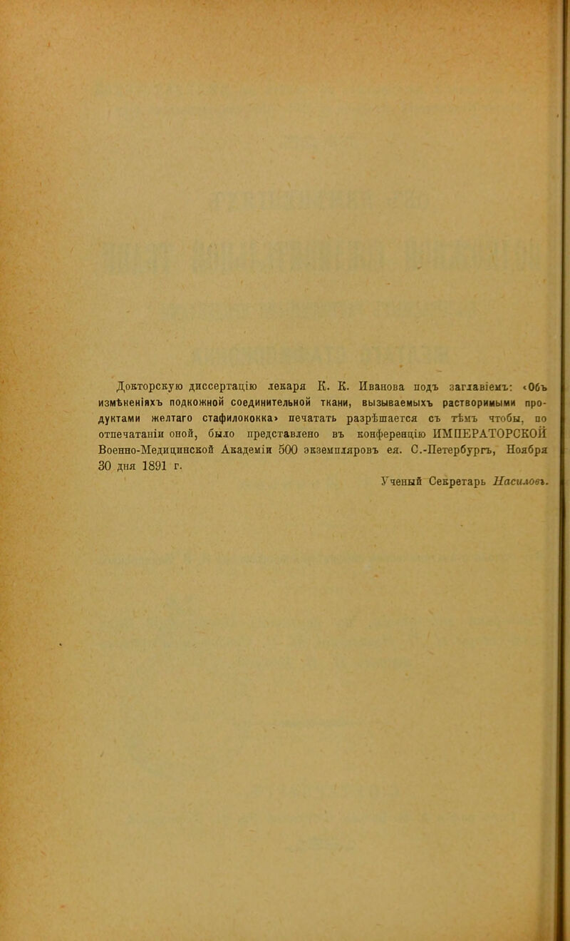 Докторскую диссертацію лекаря К. К. Иванова подъ замавіемъ: <06ъ измѣненіяхъ подкожной соединительной ткани, вызываемыхъ растворимыми про- дуктами желтаго стафилококка> печатать разрѣшается съ тѣмъ чтобы, по отпечатаніи оной, было представлено въ конференций ИМПЕРАТОРСКОЙ Военно-Медицинской Академіи 500 экземпляровъ ея. С.-Петербурга, Ноября 30 дня 1891 г. Ученый Секретарь Насилоп.