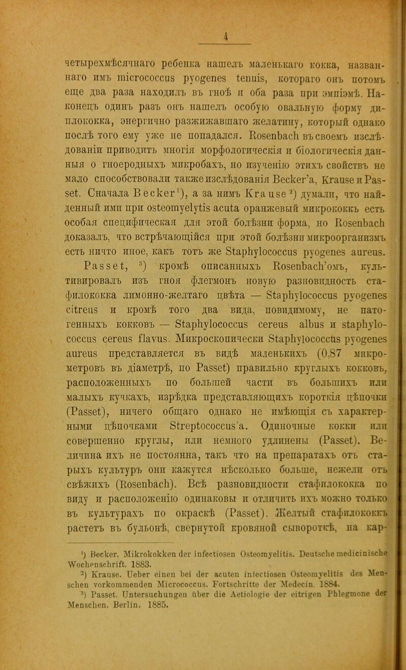 і четырехмѣсячнаго ребенка нашелъ маленькаго кокка, назван» наго имъ тіегососсиз руодепез Іепиіз, котораго онъ потомъ еще два раза находилъ въ гноѣ и оба раза при эмпіэмѣ. На- конецъ одинъ разъ онъ нашелъ особую овальную форму ди- плококка, энергично разжижавшаго желатину, который однако послѣ того ему уже не попадался. КозепЬасІі въсвоемъ изслѣ- дованіп приводить многія морфологическія и біологпческія дан- ный о гноеродныхъ микробахъ, но пзученію этихъ свойствъ не мало способствовали также изслѣдованія Вескег'а, КгаизеиРаз- зеі. Сначала Вескег1), а за нимъ Кгаизе 2) думали, что най- денный ими при озѣеошуеіуііз асиіа оранжевый микрококкъ есть особая специфическая для этой болѣзни форма, но КозепЬасЬ доказалъ, что встрѣчающійся при этой болѣзни микроорганизмъ есть ничто иное, какъ тотъ же ЗіарЬуІососсиз руо^епез аигеиз. Раззеѣ, 3) кромѣ описанныхъ КозепЪасп'омъ, куль- тивировалъ изъ гноя флегмонъ новую разновидность ста- филококка лимонно-желтаго цвѣта — 81арпу1ососсиз руо§;епе5 сіігеаз и кромѣ того два вида, невидимому, не пато- генныхъ кокковъ — 8і.ар1іу1ососсиз сегеиз аІЪиз и зіарпуіо- соссиз сегеиз Гіаѵиз. Микроскопически 8ѣар1іуіососспз руо^епез аигеиз представляется въ видѣ маленькпхъ (0,87 мпкро- метровъ въ діаметрѣ, по Раззеі) правильно круглыхъ кокковъ, расположенныхъ по большей части въ больгпихъ или малыхъ кучкахъ, изрѣдка представляющихъ короткія цѣпочки (Разве!), ничего общаго однако не имѣющія съ характер- ными цѣпочками 8ігеріососсиз'а. Одиночные кокки или совершенно круглы, пли немного удлинены (Раззеі). Ве- личина ихъ не постоянна, такъ что на препаратахъ отъ ста- рыхъ культуръ онп кажутся нѣсколько больше, нежели отъ свѣжихъ (КозепЪасІі). Всѣ разновидности стафилококка па; виду и расположенно одинаковы и отличить ихъ можно только, въ культурахъ по окраскѣ (Раззеі). Желтый стафплококкъ растетъ въ бульонѣ, свернутой кровяной сывороткѣ, на кар-' ') Вескег. Мікгококкеп сіег іпГесІіозеп (Ыеотуеііііз. Беиізсііе тесІісіпізсЪ» ѴѴосЬопзсІігіЛ. 1883. 2) Кгаизе. ІІеЬег еіпеп Ьеі <1ег асиіеп іпіесііозеп Озіеотуеііііз оіез Меп« зсЬеп ѵогкоттепсіеп Місгососсиз. Гогізсіігіие ііег МеЛесіп. 1884. 3) Раззеі. ПпІегзисЪипяеп иЪег іііе Аеііоіо^іе <1ег еіігі&еп РЫе&топе (ІеГ