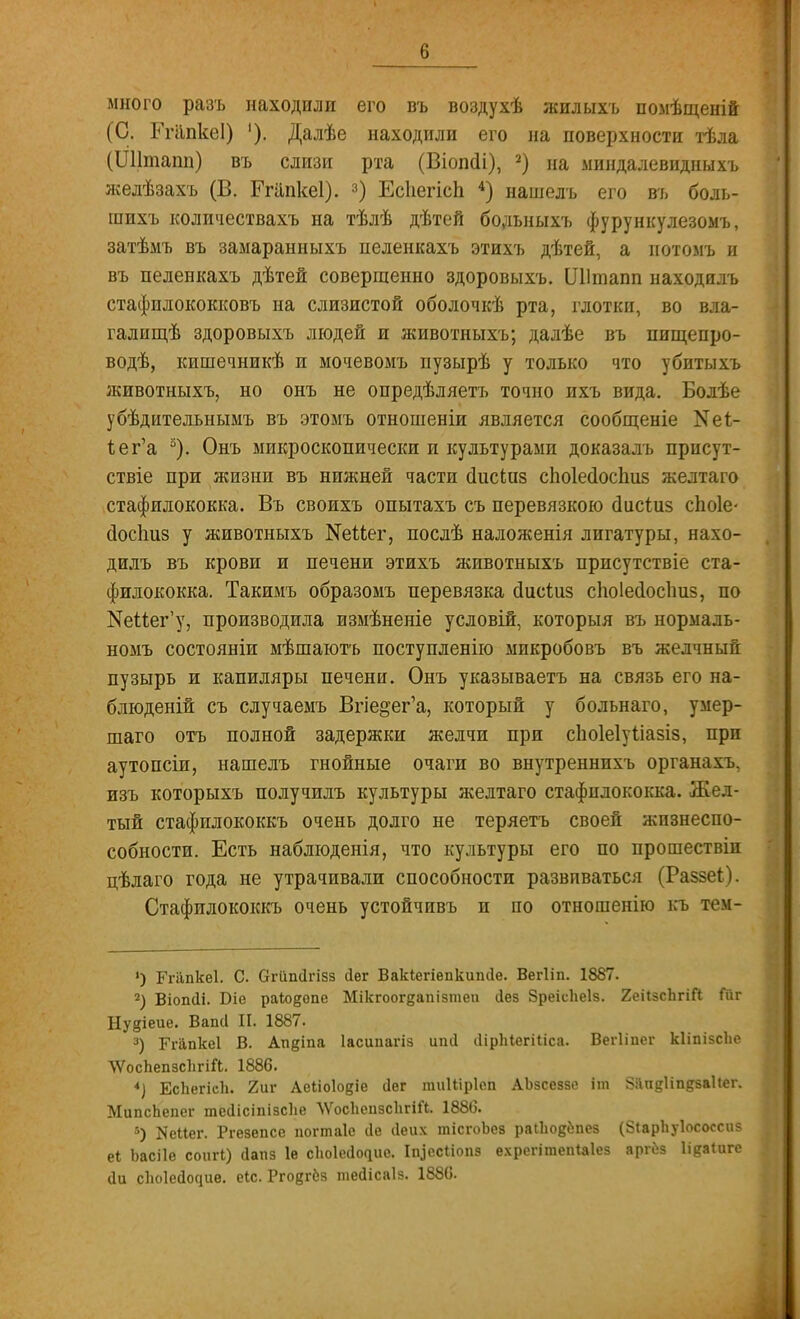 Іі много разъ находили его въ воздухѣ жилыхъ помѣщеній (С. РгапкеІ) '). Далѣе находили его на поверхности тѣла (Шітапп) въ слизи рта (Віопсіі), 2) на миндалевидныхъ желѣзахъ (В. Ргііпкеі). 3) Есііегісп 4) нашелъ его въ боль- шихъ количествахъ на тѣлѣ дѣтей бодьныхъ фурункулезомъ, затѣмъ въ замаранныхъ пеленкахъ этихъ дѣтей, а потоыъ и въ пеленкахъ дѣтей совершенно здоровыхъ. Шішапп находилъ стафилококковъ на слизистой оболочкѣ рта, глотки, во вла- галищѣ здоровыхъ людей и животныхъ; далѣе въ пищепро- водѣ, кишечникѣ и мочевомъ пузырѣ у только что убитыхъ животныхъ, но онъ не опредѣляетъ точно ихъ вида. Болѣе убѣдителънымъ въ этомъ отношеніи является сообщеніе N61- Ъег'а 3). Онъ микроскопически и культурами доказалъ прпсут- ствіе при жизни въ нижней части сіисіаз сіюіесіоспиз желтаго стафилококка. Въ своихъ опытахъ съ перевязкою сіисіиз споіе- <Зос1т8 у животныхъ №еМег, послѣ наложенія лигатуры, нахо- дилъ въ крови и печени этихъ животныхъ присутствіе ста- филококка. Такимъ образомъ перевязка сіисіиз сііоіесіосішз, по ^Мег'у, производила измѣненіе условій, которыя въ нормаль- номъ состояніи мѣшаютъ поступленію микробовъ въ желчный пузырь и капиляры печени. Онъ указываетъ на связь его на- блюденій съ случаемъ Впе^ег'а, который у больнаго, умер- шаго отъ полной задержки желчи при сіюіеіуііазіз, при аутопсіи, нашелъ гнойные очаги во внутреннихъ органахъ. изъ которыхъ получилъ культуры желтаго стафилококка. Жел- тый стафилококкъ очень долго не теряетъ своей жизнеспо- собности. Есть наблюденія, что культуры его по прошествіи цѣлаго года не утрачивали способности развиваться (Ра$зеі). Стафилококкъ очень устойчивъ и по отношенію къ тем- *) Ггапкеі. С. Огйпсігізз <1ег Вакіегіепкипсіе. Вегііп. 1887. 2) Віопсіі. Біе раіо^епе Мікгоогдапізтеп йез Зреісііеіз. 2ейзсЪгіГі Гйг Нудіеие. Вапа II. 1887. 3) БЧ-йпкеІ В. Апдіпа Іасипагіз ипіі іІірЫегШса. Вегііпег кііпізсііс ѴѴосЪепзсІігШ. 1886. *) ЕсЬегісЬ. 2иг Аеііоіовіе сіег тиіііріеп АЬзсеззе іт ЗапеНпдзаИег. МипсЬепег тесіісіпізске ЛѴосЬепзсІігіЛ. 1886. 6) Шіег. Ргезепсе погтаіе 4е (Іеих тісгоЬев раіЬодёпез (ЗіарЬуІососсиз еі Ьасііе соигі) Йапз 1е скоіесіочие. Ііцесііопз ехрегітепіаіез аргбз Идаіигс ііи скоіесіочие. еіс. Ргодгбз тейісаіз. 1880.