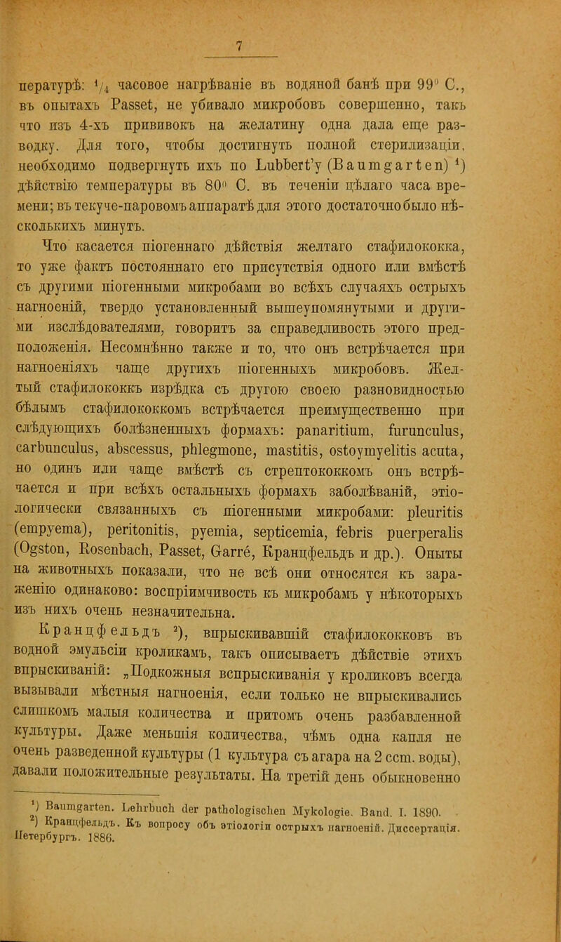 пературѣ: 4/4 часовое нагрѣваніе въ водяной банѣ при 99° С, въ опытахъ Раззеі, не убивало микробовъ совершенно, такъ что изъ 4-хъ прпвивокъ на желатину одна дала еще раз- водку. Для того, чтобы достигнуть полной стерилизаціи, необходимо подвергнуть ихъ по ЬиЬЬегі'у (В а и т § а г 1; е п) *) дѣйствііо температуры въ 80° С. въ теченіи цѣлаго часа вре- мени; въ текуче-паровомъ аппаратѣ для этого достаточно было нѣ- сколькихъ минутъ. Что касается піогеннаго дѣйствія желтаго стафилококка, то уже фактъ постояннаго его присутствія одного или вмѣстѣ съ другими піогенными микробами во всѣхъ случаяхъ острыхъ нагноеній, твердо установленный вышеупомянутыми и други- ми изслѣдователями, говорить за справедливость этого пред- положенія. Несомнѣнно также и то, что онъ встрѣчается при нагноеніяхъ чаще другихъ піогенныхъ микробовъ. Жел- тый стафилококкъ изрѣдка съ другою своею разновидностью бѣлымъ стафилококкомъ встрѣчается преимущественно при слѣдующихъ болѣзненныхъ формахъ: рапагііішп, іигипсиіиз, сагЪипсиІиз, аЪзсеззиз, рЫе^топе, тазііііз, озіоушуеШіз асиіа, но одинъ иди чаще вмѣстѣ съ стрептококкомъ онъ встрѣ- чается и при всѣхъ остальныхъ формахъ заболѣваній, эко- логически связанныхъ съ піогенными микробами: ріеигіііз (етруета), регііопШз, руетіа, зерйсетіа, геЪгіз риегрегаііз (О^зічт, КозепЪасЬ, Раззеі, Оаггё, Кранцфельдъ и др.). Опыты на животныхъ показали, что не всѣ они относятся къ зара- женію одинаково: воспріимчивость къ микробамъ у нѣкоторыхъ изъ нихъ очень незначительна. Кранцфельдъ 2), впрыскивавшій стафилококковъ въ водной эмульсіи кроликамъ, такъ описываетъ дѣйствіе этихъ впрыскиваній: „Подкожныя вспрыскиванія у кроликовъ всегда вызывали мѣстныя нагноенія, если только не впрыскивались слишкомъ малыя количества и притомъ очень разбавленной культуры. Даже меньшія количества, чѣмъ одна капля не очень разведенной культуры (1 культура съ агара на 2 ест. воды), давали положительные результаты. На третій день обыкновенно *) Ваишвагіеп. ЬвЬгЪисЬ Лег ра*Ьо1о§ізс1іеп Мукоіодіе. ВаінІ. 1. 1890. ) Кранцфельдъ. Къ вопросу объ атіологіп острыхъ нагноенін. Диссертація. Иетербургъ. 1886.