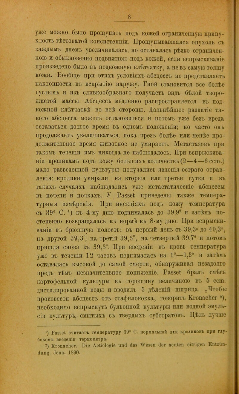 уже можно было прощупать подъ кожей ограниченную припу- хлость тѣстоватой консистенціи. Прощупывавшаяся опухоль съ каждыыъ днемъ увеличивалась, но оставалась рѣзко ограничен- ною и обыкновенно подвижною подъ кожей, если вспрыскиваніе произведено было въ подкожную клѣтчатку, а не вь самую толщу кожи. Вообще при этихъ условіяхъ абсцессъ не представляетъ наклонности къ вскрытію наружу. Гной становится все болѣе густымъ и изъ сливкообразнаго получаетъ видъ бѣлой творо- жистой массы. Абсцессъ медленно распространяется въ под- кожной клѣтчаткѣ во всѣ стороны. Дальнѣйшее развитіе та- кого абсцесса можетъ остановиться и потомъ уже безъ вреда оставаться долгое время въ одномъ положеніи; но часто онъ продолжаетъ увеличиваться, пока чрезъ болѣе или менѣе про- должительное время животное не умираетъ. Метастазовъ при такомъ теченіи имъ никогда не наблюдалось. При вспрыскива- ніи кроликамъ подъ кожу большихъ количествъ (2 — 4—6 ест.) мало разведенной культуры получались явленія остраго отрав- ленія: кролики умирали на вторыя или третьи суткп и въ такихъ сдучаяхъ наблюдались уже метастатическіе абсцессы въ печени и почкахъ. У Развеѣ приведены также темпера- турный измѣренія. При инекціяхъ подъ кожу температура съ 39° С. 1) къ 4-му дню поднималась до 39,9° п затѣмъ по- степенно возвращалась къ нормѣ къ 8-му дню. При вспрыски- ваніи въ брюшную полость: въ первый день съ 39,3° до 40,3'', на другой 39,3°, на третій 39,5°, на четвертый 39,7° п потомъ пришла снова къ 39,3й. При введеніи въ кровь температура уже въ теченіи 12 часовъ поднималась на 1°—1,3° и затѣмъ оставалась высокой до самой смерти, обнаруживая незадолго предъ тѣмъ незначительное понпженіе. Раззеі бралъ смѣсь картофельной культуры въ горошину величиною въ 5 ест. дистилированной воды и вводилъ 5 дѣленій шприца. „Чтобы произвести абсцессъ отъ стафилококка, говорить КгопасЬег 2), необходимо вспрыснуть бульонной культуры или водной эмуль- сіп культуръ, смытыхъ съ твердыхъ субстратовъ. Цѣль лучше ') Раззеі ечнтаетъ температуру 39° С. нормальной для кролнковъ при глу- бокомъ введѳпіи термометра. 2) КгопасЬег. Біе Аеііоіодіе ипсі (Іав \Ѵе5Ѳп йег аспіеп еіігі^еп ЕпІ2йп-