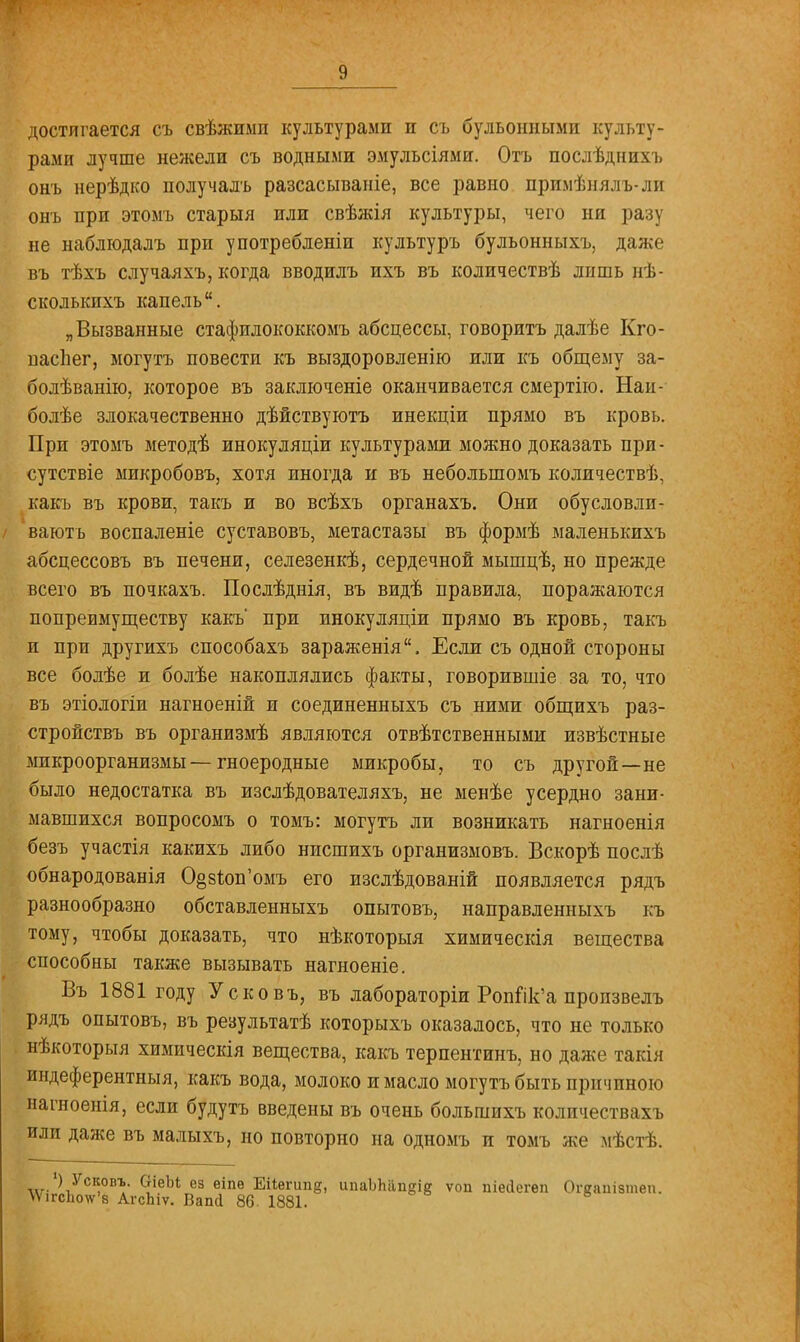 достигается съ свѣжиып культурами и съ бульонными культу- рами лучше нежели съ водными эмульсіями. Отъ послѣднихъ онъ нерѣдко получалъ разсасываніе, все равно при.мѣнялъ-ли онъ при этомъ старыя или свѣжія культуры, чего ни разу не наблюдалъ при употребленіи культуръ бульонныхъ, даже въ тѣхъ случаяхъ, когда вводилъ ихъ въ количествѣ лишь нѣ- сколькихъ капель. „Вызванные стафилококкомъ абсцессы, говорить далѣе Кго- паспег, могутъ повести къ выздоровленію или къ общему за- болѣванію, которое въ заключеніе оканчивается смертію. Наи- болѣе злокачественно дѣйствуютъ инекціи прямо въ кровь. При этомъ методѣ инокуляціи культурами можно доказать при- сутствіе микробовъ, хотя иногда и въ неболыпомъ количествѣ, какъ въ крови, такъ и во всѣхъ органахъ. Они обусловли- ваюсь воспаленіе суставовъ, метастазы въ формѣ маленькихъ абсцессовъ въ печени, селезенкѣ, сердечной мышцѣ, но прежде всего въ почкахъ. Послѣднія, въ видѣ правила, поражаются попреимуществу какъ' при инокуляціи прямо въ кровь, такъ и при другихъ способахъ зараженія. Если съ одной стороны все болѣе и болѣе накоплялись факты, говорившіе за то, что въ этіологіи нагноеній и соединенныхъ съ ними общихъ раз- стройствъ въ организмѣ являются отвѣтственными извѣстные микроорганизмы—гноеродные микробы, то съ другой—не было недостатка въ изслѣдователяхъ, не менѣе усердно зани- мавшихся вопросомъ о томъ: могутъ ли возникать нагноенія безъ участія какихъ либо нпсшихъ организмовъ. Бскорѣ послѣ обнародованія 0§з1юп'омъ его изслѣдованій появляется рядъ разнообразно обставленныхъ опытовъ, направленныхъ къ тому, чтобы доказать, что нѣкоторыя химическія вещества способны также вызывать нагноеніе. Въ 1881 году Усковъ, въ лабораторіи Ропйк'а пропзвелъ рядъ опытовъ, въ результатѣ которыхъ оказалось, что не только нѣкоторыя химическія вещества, какъ терпентинъ, но даже такія индеферентныя, какъ вода, молоко и масло могутъ быть причиною нагноенія, если будутъ введены въ очень большихъ количествахъ или даже въ малыхъ, но повторно на одномъ и томъ же мѣстѣ. •) Ускопъ. ОіеМ ез еіпѳ Еііегші§, ипаЪЬап^ ѵоп піесіегеп Огсаиізіпеп. \Ѵігс1ю\ѵ'8 АгсЬіѵ. Вапсі 86. 1881.