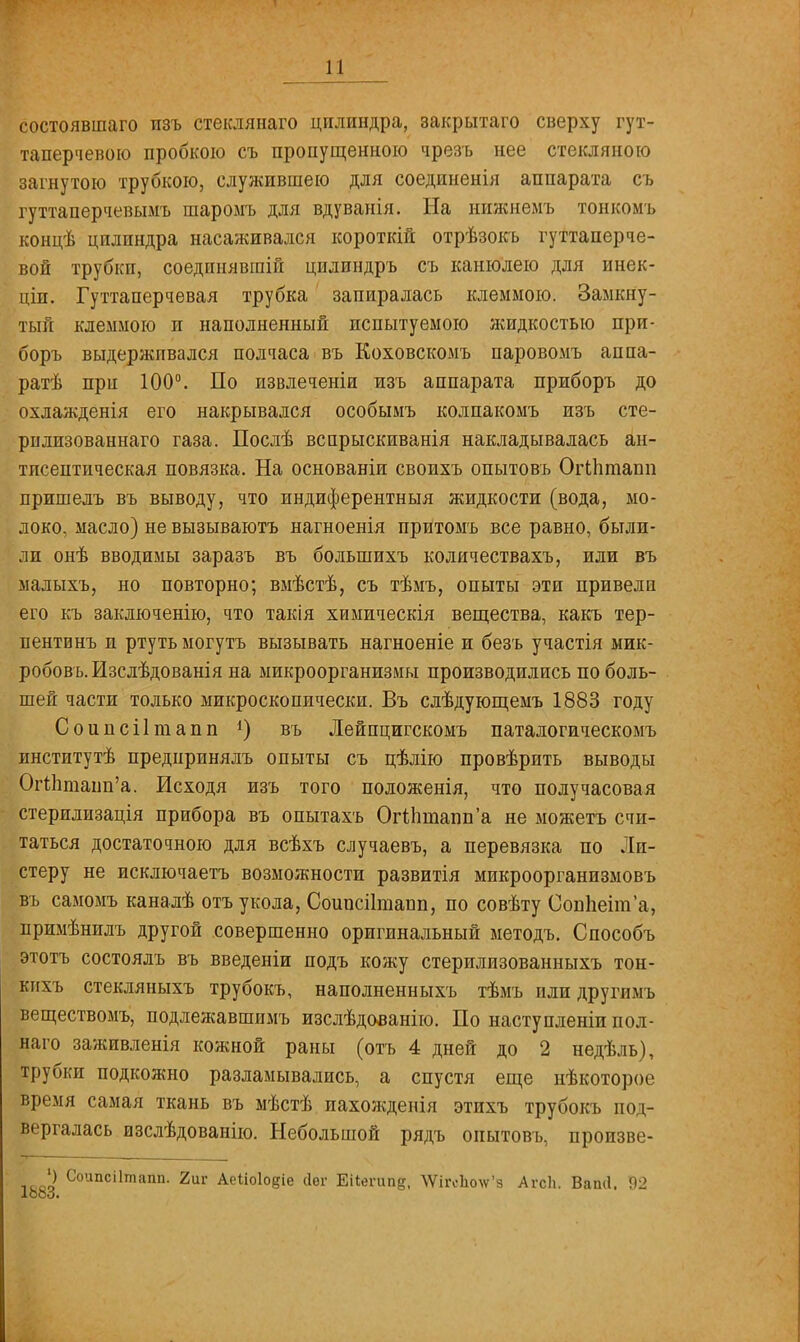 состоявшаго пзъ стеклянаго цилиндра, закрытаго сверху гут- таперчевою пробкою съ пропущенною чрезъ нее стекляною загнутою трубкою, служившею для соединенія аппарата съ гуттаперчевымъ шаромъ для вдуванія. На нижиемъ тонкомъ концѣ цилиндра насаживался короткій отрѣзокъ гуттаперче- вой трубки, соединявши! цилиндръ съ канюлею для инек- ціп. Гуттаперчевая трубка запиралась клеммою. Замкну- тый клеммою и наполненный испытуемою жидкостью при- боръ выдерживался полчаса въ Коховскомъ паровомъ аппа- рат при 100°. По извлечены изъ аппарата приборъ до охлажденія его накрывался особымъ колпакомъ изъ сте- ріілпзованнаго газа. Послѣ вспрыскиванія накладывалась ан- тисептическая повязка. На основаніи своихъ опытовъ ОіЧпташі пришелъ въ выводу, что индиферентныя жидкости (вода, мо- локо, масло) не вызываюсь нагноенія притомъ все равно, были- ли онѣ вводимы заразъ въ большихъ количествахъ, или въ малыхъ, но повторно; вмѣстѣ, съ тѣмъ, опыты эти привели его къ заключенію, что такія химическія вещества, какъ тер- пентинъ и ртуть могутъ вызывать нагноеніе и безъ участія мик- робовъ.Изслѣдованія на микроорганизмы производились по боль- шей части только микроскопически. Въ слѣдующемъ 1883 году Соиисіітапп *) въ Лейпцигскомъ паталогическомъ институтѣ предпринялъ опыты съ цѣлію провѣрить выводы ОгЙтапп'а. Исходя изъ того положенія, что получасовая стерилизація прибора въ опытахъ Огііішаппа не можетъ счи- таться достаточною для всѣхъ алучаевъ, а перевязка по Ли- стеру не исключаетъ возможности развитія микроорганизмовъ въ самомъ каналѣ отъ укола, Соипсіітаии, по совѣту Ооппеіта, примѣнилъ другой совершенно оригинальный методъ. Способъ этотъ состоялъ въ введеніи подъ кожу стерилизованныхъ тон- кихъ стекляныхъ трубокъ, наполненныхъ тѣмъ или другимъ веществомъ, подлежавшимъ изслѣдованію. По наступленіи пол- наго заживленія кожной раны (отъ 4 дней до 2 недѣль), трубки подкожно разламывались, а спустя еще нѣкоторое время самая ткань въ мѣстѣ пахожденія этихъ трубокъ под- вергалась изслѣдованію. Небольшой рядъ опытовъ, произве- ') Соипсіітапп. 2иг Аеііоіодіе сіег Еііегипе, ^ігоЬ\ѵ'з АгсЬ. Вап(1. 92