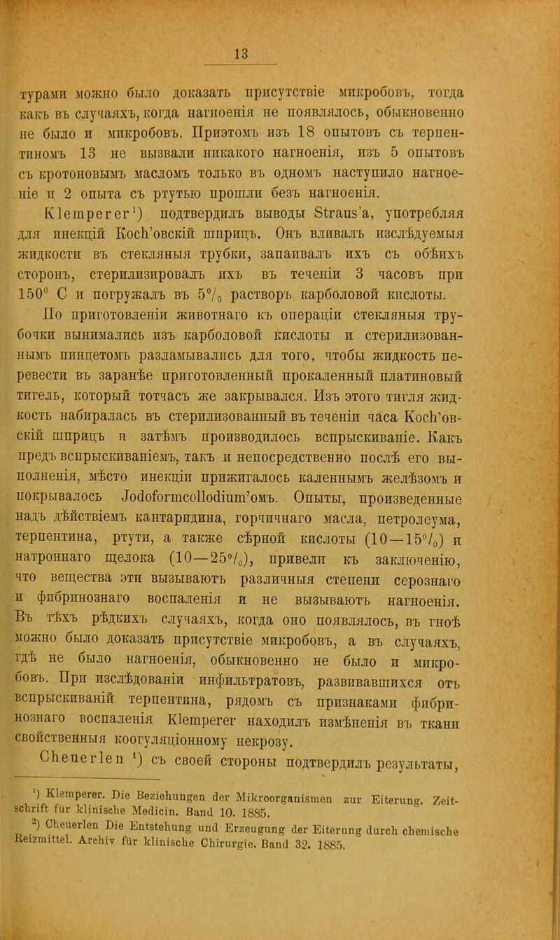 турами можно было доказать присутствие микробовъ, тогда какъ въ случаяхъ, когда нагноенія не появлялось, обыкновенно не было и микробовъ. Приэтомъ изъ 18 опытовъ съ терпен- тиномъ 13 не вызвали никакого нагноенія, изъ 5 опытовъ съ кротоновымъ масломъ только въ одномъ наступило нагное- ніе и 2 опыта съ ртутью прошли безъ нагноенія. Кіегарегег1) подтвердилъ выводы 8<;гаиз'а, употребляя для инекцій Косп'овскій шприцъ. Онъ вливалъ изслѣдуеыыя жидкости въ стекляныя трубки, запаивалъ ихъ съ обѣихъ сторонъ, стерилизировалъ ихъ въ теченіи 3 часовъ при 150° С и погружалъ въ 5°/о растворъ карболовой кислоты. По приготовленіи животнаго къ операціи стекляныя тру- бочки вынимались изъ карболовой кислоты и стерилизован- нымъ пинцетомъ разламывались для того, чтобы жидкость пе- ревести въ заранѣе приготовленный прокаленный платиновый тигель, который тотчасъ же закрывался. Изъ этого тигля жид- кость набиралась въ стерилизованный въ теченіи часа Косп'ов- скій шприцъ и затѣмъ производилось вспрыскиваніе. Какъ предъ вспрыскиваніемъ, такъ и непосредственно послѣ его вы- полнены, мѣсто инекціи прижигалось каленнымъ желѣзомъ и покрывалось Л(Могтсо11осІіит'омъ. Опыты, произведенные надъ дѣйствіемъ кантаридина, горчичнаго масла, петролеума, терпентина, ртути, а также сѣрной кислоты (10 —15°/0) и натроннаго щелока (10—25°/0), привели къ заключенію, что вещества эти вызываютъ различный степени серознаго и фибрпнознаго воспаленія и не вызываютъ нагноенія. Въ тѣхъ рѣдкихъ случаяхъ, когда оно появлялось, въ гноѣ можно было доказать присутствіе микробовъ, а въ случаяхъ, гдѣ не было нагноенія, обыкновенно не было п микро- бовъ. При изслѣдованіи инфильтратовъ, развивавшихся отъ вспрыскиваній терпентина, рядомъ съ признаками фибрп- нознаго воспаленія Кіетрегег находилъ измѣненія въ тканп свойственный коогуляціонному некрозу. Спеиегіеп *) съ своей стороны подтвердилъ результаты, ') Кіетрегѳг. Віе ВегіеЬипдеп йег Мікгоогдапізтеп гиг Еііегип^. 2еіі- всЪгій Піг кііпізсііе Месіісіп. Вапсі 10. 1885. 2) СЬеиегІеп Біе Еп*в1вЬипц ппсі Ег2еивип8 йег Еііегипд ЙигсЬ сЬетізсЬо Кеігтіііеі. АгсЪіѵ Йіг кііпізсііе СЬігигдіе. Вапсі 32. 1885.