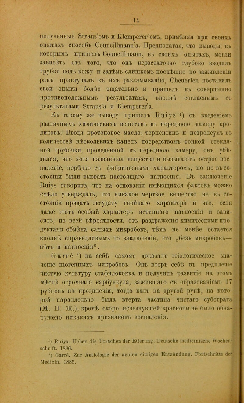 и полученные В^гаив'омъ и Юетрегег'омъ, примѣняя при своихъ опытахъ способъ СоипсШтапп'а. Предполагая, что выводы, къ которымъ прпшелъ Соипсііітапп, въ своихъ опытахъ, могли зависѣть отъ того, что онъ недостаточно глубоко вводилъ трубки подъ кожу и затѣмъ слишкомъ поспѣшно по заживленіи ранъ приступалъ къ ихъ разламыванію, Сііепегіеп поставилъ свои опыты болѣе тщательно и пришелъ къ совершенно противоположнымъ результатамъ, вполнѣ согласнымъ съ результатами ЗЪгаиз'а и Кіеглрегега. Къ такому же выводу пришелъ Еиіуз ») съ введеніемъ различныхъ химическихъ веществъ въ переднюю камеру кро- ликовъ. Вводя кротоновое масло, терпентинъ и петролеумъ въ количествѣ нѣсколышхъ капель посредствомъ тонкой стекля- ной трубочки, проведенной въ переднюю камеру, онъ убе- дился, что хотя названный вещества и вызываютъ острое вос- паленіе, нерѣдко съ фибринознымъ характеромъ, но невъсо- стояніи были вызвать настоящаго нагноенія. Въ заключеніе Киіуз говоритъ, что на основаніи имѣющихся фактовъ можно смѣло утверждать, что никакое мертвое вещество не въ со- стояніи придать эксудату гнойнаго характера и что, если даже этотъ особый характеръ истиннаго нагноенія и зави- ситъ, по всей вѣроятности, отъ раздражен]я химическими про- дуктами обмѣна самыхъ микробовъ, тѣмъ не менѣе остается вполнѣ справедливымъ то заключеніе, что „безъ микробовъ— нѣтъ и нагноенія. О а гг ё 2) на себѣ самомъ доказалъ этіологическое зна- ченіе піогенныхъ микробовъ. Онъ втеръ себѣ въ предплечіе чистую культуру стафилококка и получплъ развитіе на этомъ мѣстѣ огромнаго карбункула, зажпвшаго съ образованіемъ 17 рубцовъ на предплечіи, тогда какъ на другой рукѣ, на кото- рой параллельно была втерта частица чистаго субстрата (М. П. Ж.), кромѣ скоро исчезнувшей красноты не было обна- ружено никакихъ признаковъ воспаленія. 1) Киіуз. ЦеЪег сііс ІІгнасЬеп сіег Еііегип^. ВеиІзсЬе теЛісіпізсЬе \ѴосЪеп-і бсЬгіП. 1880. 2) Оаггб. 2иг Аеііоіодіе (іег асиіеп еіігідсп Епігіішіііпд. ГоПзсЬгШе АеЪ