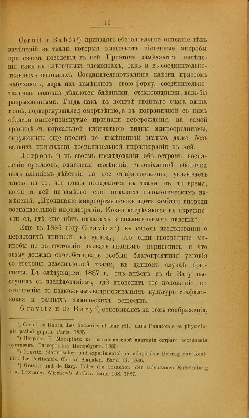 Согпіі и ВаЪёз1) приводить обстоятельное описаніе тѣхъ измѣненій въ ткани, которыя вызываютъ піогенные микробы при своемъ поселеніи въ ней. Приэтомъ замѣчаются измѣне- нія какъ въ клѣточныхъ элементахъ, такъ и въ соединительно- тканныхъ волокнахъ. Соединительнотканный клѣтки приэтомъ набухаютъ, ядра ихъ измѣняютъ свою форму, соединительно- тканныя волокна дѣлаются блѣдными, стекловидными, какъ бы разрыхленными. Тогда какъ въ центрѣ гнойнаго очага видна ткань, подвергнувшаяся омертвѣнію, а въ пограничной съ нимъ области вышеупомянутые признаки перерожденія, на самой границѣ съ нормальной клѣтчаткою видны микроорганизмы, окруженные еще вполнѣ не измѣненной тканью, даже безъ всякихъ признаковъ воспалительной инфильтраціи въ ней. Петровъ 2) въ своемъ изслѣдованіи объ остромъ воспа- леніи суставовъ, описывая измѣненія синовіальной оболочки подъ вліяніемъ дѣйствія на нее стафилококковъ, указываешь также на то, что кокки попадаются въ ткани въ то время, когда въ ней не замѣтно еще никакихъ патологическихъ из- мѣненій: „Прониканіе микроорганизмовъ идетъ замѣтно впереди воспалительной инфильтраціи. Кокки встрѣчаются въ окружно- сти ея, гдѣ еще нѣтъ никакихъ воспалительныхъ явленій. Еще въ 1886 году О-гаѵйг3) въ своемъ изслѣдованіп о перитонитѣ пришелъ къ выводу, что одни гноеродные ми- кробы не въ состояніи вызвать гнойнаго перитонита п что этому должны способствовать особыя благопріятныя условія со стороны всасывающей ткани, въ данномъ случаѣ брю- шины. Въ слѣдующемъ 1887 г. онъ вмѣстѣ съ йе Вагу вы- ступилъ съ изслѣдованіемъ, гдѣ проводитъ это положеніе по отношенію къ подкожнымъ вспрыскиваніямъ культуръ стафило- кокка и разныхъ химическихъ веществъ. Огаѵіѣг и сіе Вагу4) основываясь на томъ соображении, *) Согпіі еі ВаЬёз. Ьез Ьасіегіез еі Іеиг гбіе йапз Гапаіошіе еі рііузіоіо- діе райіоіо^иез. Рагіз. 1885. 2) Петровъ. Н. Матеріалы къ патологической анатоміи остраго поспаленія сустаповъ. Дпссертація. Петербург-!.. 1885. а) бгаѵііг. Зіаіізіізспег ип<1 ехрегішепіеі раІІіоІо&ізсЬег Веііга§ гиг Кепі- пізз Оег РегііопШз. Сііагііё Аппаіеп. Вапй 15. 1880. *) ОгаѵНг ипй сіе Вагу. ІІеЬег сііе ІІгзасЬеп сіег зиЬсиіапеп Епігипсіипа шні ЕНегипе. ѴѴігсЬо\ѵ'з АгсЬіѵ. Вапй 108. 1887.