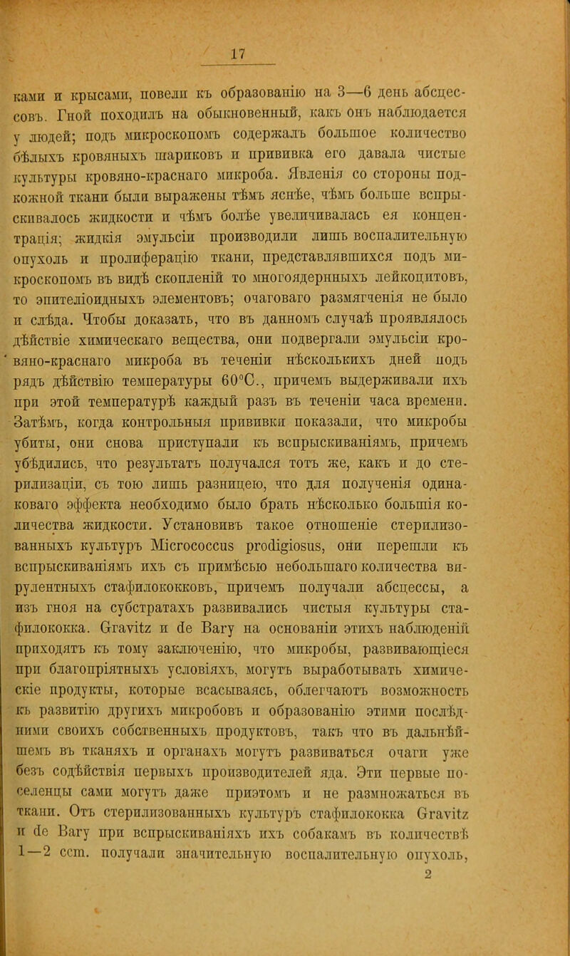 ками и крысами, повели къ образованію на 3—6 день абсцес- совъ. Гной походилъ на обыкновенный, какъ онъ наблюдается у людей; подъ микроскопомъ содержалъ большое количество бѣлыхъ кровяныхъ пгариковъ и прививка его давала чистые культуры кровяно-краснаго микроба. Явленія со стороны под- кожной ткани были выражены тѣмъ яснѣе, чѣмъ больше вспры- скивалось жидкости и чѣмъ болѣе увеличивалась ея концен- трация; жидкія эмульсіи производили лишь воспалительную опухоль и пролиферацію ткани, представлявшихся подъ ми- кроскопомъ въ видѣ скопленій то многоядернныхъ лейкоцитовъ, то эпителіоидныхъ элементовъ; очаговаго размягченія не было и слѣда. Чтобы доказать, что въ данномъ случаѣ проявлялось дѣйствіе химическаго вещества, они подвергали эмульсіи кро- вяно-краснаго микроба въ теченіи нѣсколькихъ дней нодъ рядъ дѣйствію температуры 60°С, причемъ выдерживали пхъ при этой температурѣ каждый разъ въ теченіи часа времени. Затѣмъ, когда контрольный прививки показали, что микробы убиты, они снова приступали къ вспрыскиваніямъ, причемъ убѣдились, что результатъ получался тотъ же, какъ и до сте- рплпзаціп, съ тою лишь разницею, что для полученія одина- коваго эффекта необходимо было брать нѣсколько большія ко- личества жидкости. Установивъ такое отношеніе стерилизо- ванныхъ культуръ Місгососсиз ргойі^іозиз, они перешли къ вспрыскиваніямъ ихъ съ примѣсью небольшаго количества ви- рулентныхъ стафилококковъ, причемъ получали абсцессы, а изъ гноя на субстратахъ развивались чистыя культуры ста- филококка. Огаѵііг и йе Вагу на основаніи этихъ наблюденін прпходятъ къ тому заключенію, что микробы, развивающіеся при благопріятныхъ условіяхъ, могутъ выработывать химиче- скіе продукты, которые всасываясь, облегчаютъ возможность кь развитие другихъ микробовъ и образованію этими послѣд- ними своихъ собственныхъ продуктовъ, такъ что въ дальнѣй- шемъ въ тканяхъ и органахъ могутъ развиваться очаги уже безъ содѣйствія первыхъ производителей яда. Эти первые по- селенцы сами могутъ даже приэтомъ и не размножаться въ ткани. Отъ стерилизованныхъ культуръ стафилококка Огаѵгіг п сіе Вагу при вспрыскиваніяхъ ихъ собакамъ въ колпчествѣ 1—2 ест. получали значительную воспалительную опухоль, 2