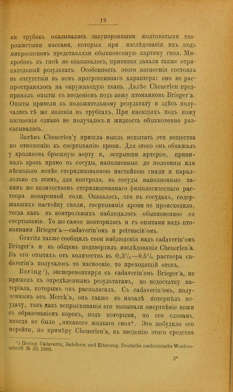 кн трубокъ оказывались закупоренными желтоватыми тво- рожистыми массами, который при изслѣдованіи ихъ подъ микроскопомъ представляли обыкновенную картину гноя. Ми- кробовъ въ гноѣ не оказывалось, прививки давали также отри- цательный результатъ. Особенность этого нагноенія состояла въ отсутствіи въ немъ прогрессивнаго характера: оно не рас- пространялось на окружающую ткань. Далѣе Сііеиегіеп пред- прпнялъ опыты съ введеніемъ подъ кожу птомаиновъ Вгіе§ег'а. Опыты привели къ положительному результату и здѣсь полу- чались тѣ же явленія въ трубкахъ. При инекціяхъ подъ кожу нагноенія однако не получалось и жидкость обыкновенно раз- сасывалась. Затѣмъ СЬеиег1еп'у пришла мысль испытать эти вещества по отношенію къ свертыванію крови. Для этого онъ обнажалъ у кроликовъ брюшную аорту и, вскрывши артерію, прини- малъ кровь прямо въ сосуды, наполненные до половины или нѣсколько менѣе стерилизованною настойкою гнили и парал- лельно съ этимъ, для контроля, въ сосуды наполненные та- кимъ же количествомъ стерилизованнаго физіологическаго рас- твора поваренной соли. Оказалось, что въ сосудахъ, содер- жавшихъ настойку гнили, свертыванія крови не происходило, тогда какъ въ контрольныхъ наблюдалось обыкновенное ея свертываніе. То же самое повторилось и съ опытами надъ пто- маинами Впе^ег'а—сао!аѵегіп'омъ и реітп8СІп'омъ. Огаѵіі.2 также сообщилъ свои наблюденія надъ сасІаѵегіп'омъ Впе^ег'а и въ общемъ подтвердишь изслѣдованія С1іеиег1еп'а. Въ его опытахъ отъ количествъ въ 0,3°/0—0,5% раствора са- ааѵегіп'а получалось то нагноеніе, то преходящій отекъ. Вегіп^'), эксперементируя съ саа!аѵегіп'омъ Вгіе§ег'а, не пришелъ къ опредѣленнымъ результатамъ, по недостатку ма- теріала, которымъ онъ располагалъ. Съ сайауеип'омъ, полу- ченнымъ отъ Мегск'а, онъ также въ началѣ потерпѣлъ не- удачу, такъ какъ вспрыскиванія его вызывали омертвѣніе кожи съ образованіемъ корокъ, подъ которыми, по его словамъ, иногда не было „никакого жыдкаго гноя. Это побудило его перейти, по примѣру СЬеиег1еп'а, къ введенію этого средства всЬгій № 32 1888ѴвГІП' ШоІ0Тт ип(і Еііегитід. ВѳиізсЬе тѳйісіпізсЬѳ^ѴосЬеп- 2*