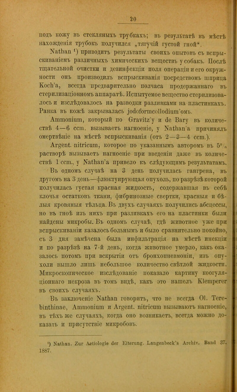 подъ кожу въ стекляныхъ трубкахъ; въ результатѣ въ мѣстѣ нахожденія трубокъ получился „тягучій густой гной. ШМап *) приводитъ результаты своихъ опытовъ съ вспры- скиваніемъ различныхъ химическихъ веществъ у собакъ. Послѣ тщательной очистки и дезинфекціи поля операціп и его окруж- ности онъ производилъ вспрыскиванія посредствомъ шприца Косп'а, всегда предварительно полчаса продержаннаго въ стерилизаціонномъ аппаратѣ. Испытуемое вещество стерилизова- лось и изслѣдовалось на разводки разливками на пластинкахъ. Ранка въ кожѣ закрывалась зойогогтсоПосИит'омъ. Аттопіит, который по Огаѵіігу и сіе Вагу въ количе- ствѣ 4—6 ест. вызываете нагноеніе, у №аіЬап'а прпчинялъ омертвѣніе на мѣстѣ вспрыскиванія (отъ 2—3—4 ест.). Аг^епі піичсши, которое по указаннымъ авторомъ въ 5° п растворѣ вызываетъ нагноеніе при введеніи даже въ количе- ствѣ 1 ест., у Ж1;пап'а привело къ слѣдующимъ результатамъ. Въ одномъ случаѣ на 3 день получилась гангрена, въ другомъ на 3 день—флюктуирующая опухоль, по разрѣзѣ которой получилась густая красная жидкость, содержавшая въ себѣ клочья остатковъ ткани, фибринозные свертки, красныя и бѣ- лыя кровяныя тѣльца. Въ двухъ случаяхъ получились абсцессы, но въ гноѣ изъ нихъ при разливкахъ его на пластинки были найдены микробы. Въ одномъ случаѣ, гдѣ животное уже при вспрыскиваніи казалось больнымъ и было сравнительно покойно, съ 3 дня замѣчена была инфильтрація на мѣстѣ инекціп и по разрѣзѣ на 7-й день, когда животное умерло, какъ ока- залось потомъ при вскрытіи отъ бронхопневмоніи, изъ опу- холи вышло лишь небольшое количество свѣтлой жидкости. Микроскопическое изслѣдованіе показало картину коогуля- ціоннаго некроза въ томъ впдѣ, какъ это нашелъ Кіетрегег въ своихъ случаяхъ. Въ заключеніе Шгйап говорить, что не всегда 01. Теге- ЪіпіЬіпае, Аттоніит и Аг^епЬ. піи-ісит вызываютъ нагноеніе, въ тѣхъ же случаяхъ, когда оно вознпкаетъ, всегда можно до- казать и присутствіе микробовъ. ') КаіЬап. 2иг Аеііоіо^іе <іег Еііегипд. ЬапдепЬеск'а АгсЬіѵ. Вапсі 37.. 1887.