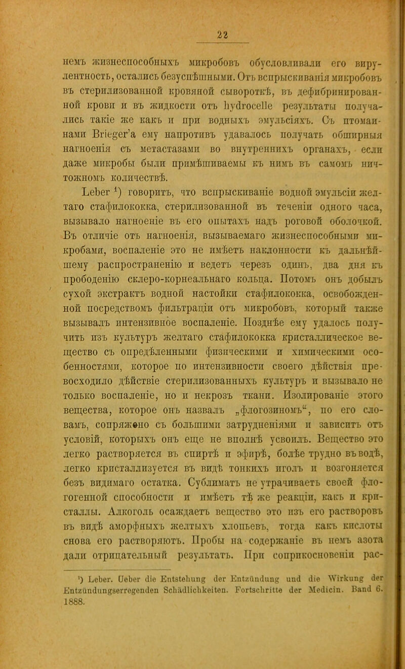 немъ жизнеспособныхъ микробовъ обусловливали его виру- лентность, остались безуспѣшныыи. Отъ вспрыскиванія микробовъ въ стерилизованной кровяной сывороткѣ, въ дефибринирован- ной крови и въ жидкости отъ Ііуйгосеііе результаты получа- лись такіе же какъ и при водныхъ эмульсіяхъ. Съ птомаи- нами Вгіе&ег'а ему напротивъ удавалось получать обширныя нагноенія съ метастазами во внутреннихъ органахъ, если даже микробы были примѣшиваемы къ нимъ въ самомъ нич- тожномъ колнчествѣ. ЬеЪег *) говоритъ, что вспрыскиваніе водной эмульсіи жел- таго стафилококка, стерилизованной въ теченіи одного часа, вызывало нагноеніе въ его опытахъ надъ роговой оболочкой. Въ отличіе отъ нагноенія, вызываемаго жизнеспособными ми- кробами, воспаленіе это не имѣетъ наклонности къ дальнѣй- шему распространенно и ведетъ черезъ одинъ, два дня къ прободенію склеро-корнеальнаго кольца. Потомъ онъ добылъ сухой экстрактъ водной настойки стафилококка, освобожден- ной посредствомъ фильтраціи отъ микробовъ, который также вызывалъ интензивное воспаленіе. Позднѣе ему удалось полу- чить изъ культуръ желтаго стафилококка кристаллическое ве- щество съ определенными физическими и химическими осо- бенностями, которое по интензивности своего дѣйствія пре- восходило дѣйствіе стерилизованныхъ культуръ и вызывало не только воспаленіе, но и некрозъ ткани. Изолпрованіе этого вещества, которое онъ назвалъ „флогозиномъ, по его сло- вамъ, сопряжено съ большими затрудненіямп и завпсптъ отъ условій, которыхъ онъ еще не вполнѣ усвоилъ. Вещество это легко растворяется въ спиртѣ и эфирѣ, болѣе трудно въводѣ, легко кристаллизуется въ видѣ тонкихъ пголъ и возгоняется безъ видимаго остатка. Сублиматъ не утрачиваетъ своей фло- гогенной способности и пмѣеть тѣ же реакціи, какъ и кри- сталлы. Алкоголь осаждаетъ вещество это изъ его растворовъ въ видѣ аморфныхъ желтыхъ хлопьевъ, тогда какъ кислоты снова его растворяютъ. Пробы на содержаніе въ немъ азота дали отрицательный результатъ. При сопрпкосновеніи рас- ') ЬеЬег. ІІеЬег іііе ЕпЫеІшпд сіег Епігііпсіііпд ип<1 йіе ЛѴігкипд <1ег Епігііініипдзѳггѳдешіеп 8сЬ;Ш1іс1ікеіІеп. Гогізсіігіив дег Месіісіп. Вапй 6. 1888.