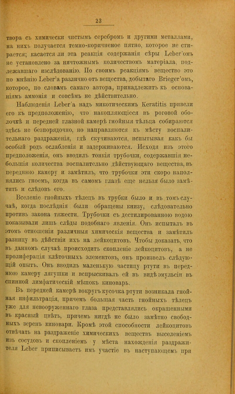 твора съ химически чпстымъ сереоромъ и другими металлами, на нпхъ получается темно-коричненое пятно, которое не сти- рается; касается ли эта реакція содержанія сѣры ЬеЪег'омъ не установлено за ничтожнымъ количествомъ матеріала, под- лежавшаго изслѣдованію. По своимъ реакціямъ вещество это по мнѣнію ЬеЪега различно отъ вещества, добытаго Вгіе§ег'омъ, которое, по словамъ самаго автора, принадлежитъ къ основа- ніямъ аммонія и совсѣмъ не действительно. Наблюденія ЬеЬег'а надъ микотическимъ Кегаііііз привели его къ предположение, что накопляющіеся въ роговой обо- лочка и передней глазной камерѣ гнойныя тѣльца собираются здѣсь не безпорядочно, но направляются къ мѣсту воспали- тельнаго раздраженія, гдѣ скучиваются, испытывая какъ бы особый родъ ослабленія и задерживаются. Исходя изъ этого предположенія, онъ вводилъ тонкія трубочки, содержавшія не- болыпія количества воспалительно дѣйствующаго вещества, въ переднюю камеру и замѣтилъ, что трубочки эти скоро напол- нялись гноемъ, когда въ самомъ глазѣ еще нельзя было замѣ- тить и слѣдовъ его. Вселеніе гнойныхъ тѣлецъ въ трубки было и въ томъслу- чаѣ, когда послѣднія были обращены книзу, слѣдовательно противъ закона тяжести. Трубочки съ дестилированною водою показывали лишь слѣды подобнаго явленія. Онъ испыталъ въ этомъ отношеніи различный химическія вещества и замѣтилъ разницу въ дѣйствіи ихъ на лейкоцитовъ. Чтобы доказать, что въ данномъ случаѣ происходить скопленіе лейкоцитовъ, а не пролиферація клѣточныхъ элементовъ, онъ произвелъ слѣдую- щій опытъ. Онъ вводилъ маленькую частицу ртути въ перед- нюю камеру лягушки и вспрыскивалъ ей въ видѣэмульсіи въ спинной лимфатическій мѣшокъ киноварь. Въ передней камерѣ вокругъ кусочка ртути возникала гной- ная инфильтрація, причемъ большая часть гнойныхъ тѣлецъ уже для невооруженнаго глаза представлялись окрашенными въ красный цвѣтъ, причемъ нигдѣ не было замѣтно свобод- ныхъ зереиъ киновари. Кромѣ этой способности лейкоцитовъ отвѣчать на раздраженіе химическихъ веществъ выселеніемъ изъ сосудовъ и скопленіемъ у мѣста нахождеиія раздражи- теля ЪеЪег приписываете имъ участіе въ наступающем!, при