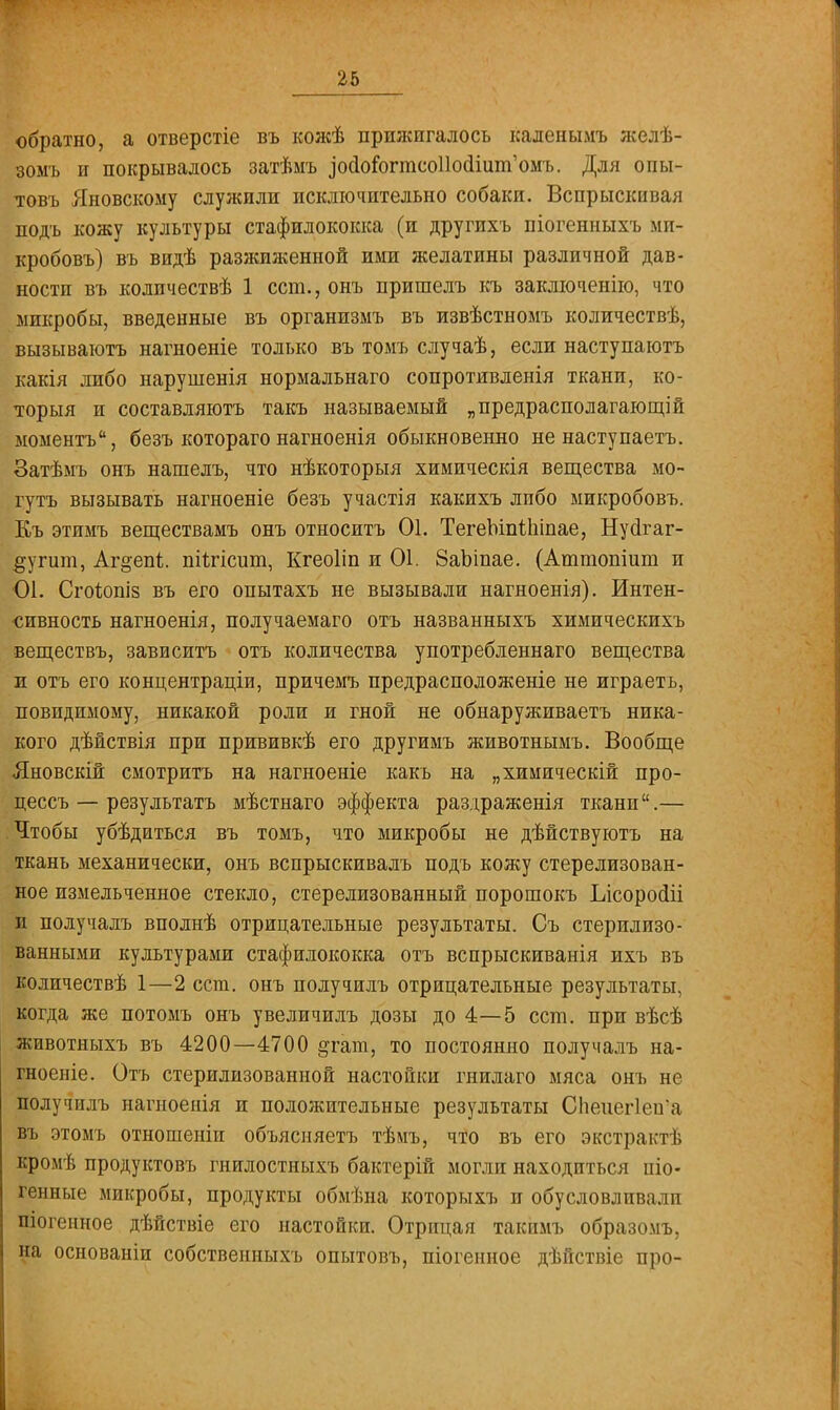обратно, а отверстіе въ кожѣ прижигалось каленымъ яселѣ- зомъ и покрывалось затѣмъ іосіо&гтсоііосііип^омъ. Для опы- товъ Яновскому служили исключительно собаки. Вспрыскивая подъ кожу культуры стафилококка (и другихъ піогенныхъ ми- кробовъ) въ видѣ разжиженной ими желатины различной дав- ности въ колпчествѣ 1 ест., онъ пришелъ къ заключенію, что микробы, введенные въ организмъ въ извѣстномъ количествѣ, вызыватотъ нагноеніе только въ томъ случаѣ, если наступаютъ какія либо нарушенія нормальнаго сопротивленія ткани, ко- торый и составляютъ такъ называемый „предрасполагающей моменте, безъ котораго нагноенія обыкновенно не наступаетъ. Затѣмъ онъ нашелъ, что нѣкоторыя химическія вещества мо- гутъ вызывать нагноеніе безъ участія какихъ либо микробовъ. Къ этимъ веществамъ онъ относить 01. ТегеЬіпіЫпае, Нусігаг- #угшп, Аг^епі. піычсит, Кгеоііп и 01. 8аЬіпае. (Аттопіит и 01. СгоЪопіз въ его опытахъ не вызывали нагноенія). Интен- сивность нагноенія, получаемаго отъ названныхъ химическихъ веществъ, зависитъ отъ количества употребленнаго вещества л отъ его концентраціи, причемъ предрасположеніе не играеть, повидимому, никакой роли и гной не обнаруживаете ника- кого дѣиствія при прививкѣ его другимъ животнымъ. Вообще Лновскій смотритъ на нагноеніе какъ на „химическій про- цессъ — результате мѣстнаго эффекта раздраженія ткани.— Чтобы убѣдиться въ томъ, что микробы не дѣйствуютъ на ткань механически, онъ вспрыскивалъ подъ кожу стерелизован- ное измельченное стекло, стерелизованный порошокъ Ілсоросііі и получалъ вполнѣ отрицательные результаты. Съ стерилизо- ванными культурами стафилококка отъ вспрыскиванія ихъ въ количествѣ 1—2 ест. онъ получилъ отрицательные результаты, когда же потомъ онъ увеличилъ дозы до 4—5 ест. при вѣсѣ животныхъ въ 4200—4700 ^гат, то постоянно получалъ на- гноеніе. Отъ стерилизованной настойки гнилаго мяса онъ не получилъ нагноенія и положительные результаты Спеиег1еиа въ этомъ отношеніи объясняете тѣмъ, что въ его экстрактѣ кромѣ продуктовъ гнилостныхъ бактерій могли находиться піо- Генные микробы, продукты обмѣна которыхъ и обусловливали піогенное дѣйствіе его настойки. Отрицая такпмъ образомъ, на основаніи собственныхъ опытовъ, піогенное дѣнствіе про-