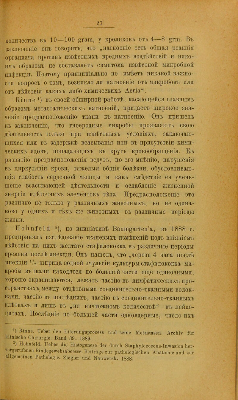 колпчествъ въ 10—100 ^гат, у кроликовъ отъ 4—8 §гт. Въ заключеніе онъ говорить, что „нагноеніе есть общая реакція организма противъ пзвѣстныхъ вредныхъ воздѣйствій и нико- пмъ образоыъ не составляетъ симптома извѣстной микробной инфекціи. Поэтому иринципіально не имѣетъ никакой важно - стп вопросъ о томъ, возникло ли нагноеніе отъ микробовъ или отъ дѣйствія какихъ либо химическихъ Асгіа. Кіппе *) въ своей обширной работѣ, касающейся главнымъ образомъ метастатическихъ нагноеній, придаетъ широкое зна- ченіе предрасположенно ткани къ нагноенію. Онъ пришелъ къ заключенію, что гноеродные микробы проявляюсь свою дѣятельность только при извѣстныхъ условіяхъ, заключаю- щихся или въ задержкѣ всасыванія или въ присутствіи хими- ческихъ ядовъ, попадающихъ въ кругъ кровообращенія. Къ развитію предрасположенія ведутъ, по его мнѣнію, нарушенія въ цпркуляціп крови, тяжелыя общія болѣзни, обусловливаю- щія слабость сердечной мышцы и какъ слѣдствіе ея умень- шеніе всасывающей деятельности и ослабленіе жизненной энергіи клѣточныхъ элементовъ тѣла. Предрасположеніе это различно не только у различныхъ животныхъ, но не одина- ково у однихъ и тѣхъ же животныхъ въ различные періоды жизнп. НоппГеЫ 2), по иниціативѣ Вашп&агіеп'а, въ 1888 г. предпринялъ изслѣдованіе тканевыхъ измѣненій подъ вліяніемъ дѣйствія на нихъ желтаго стафилококка въ различные періоды времени послѣ инекціи. Онъ нашелъ, что „черезъ 4 часа послѣ инекціи Чг шприца водной эмульсіи культуры стафилококка ми- кробы въ ткани находятся по большей части еще одиночными, хорошо окрашиваются, лежатъ частію въ лимфатичесішхъ про- странствах^ между отдѣльными соединительно-тканными волок- нами, частію въ послѣднихъ, частію въ соединительно -тканныхъ клѣткахъ и лишь въ „не нпчтожномъ количествѣ въ лейко- цитахъ. Послѣдніе по большей части одноядерные, число ихъ ') Кіппе. ИеЬег йеп Еііегипдвргосезз ипсі зеіпе Меіазіазеп. .АгсЬіѵ Гиг кііпізсііе СЫгигдіе. Вапй 39. 1889. 2) ЫоЬпГѳИ. ИеЪег аіе Нізіодепезѳ аег йигсЬ Зіарііуіососсиз-Іпѵазіоп Ііег- ѵогдеги&шеп ВіпаееетѵеЪзаЬсеззе. Веіігаде гиг раШоІодізсЬеи Апаіотіе ипсі гиг аііветеіпеп РаіЫодіе. гіедіег ипа Иаішегск. 1888.