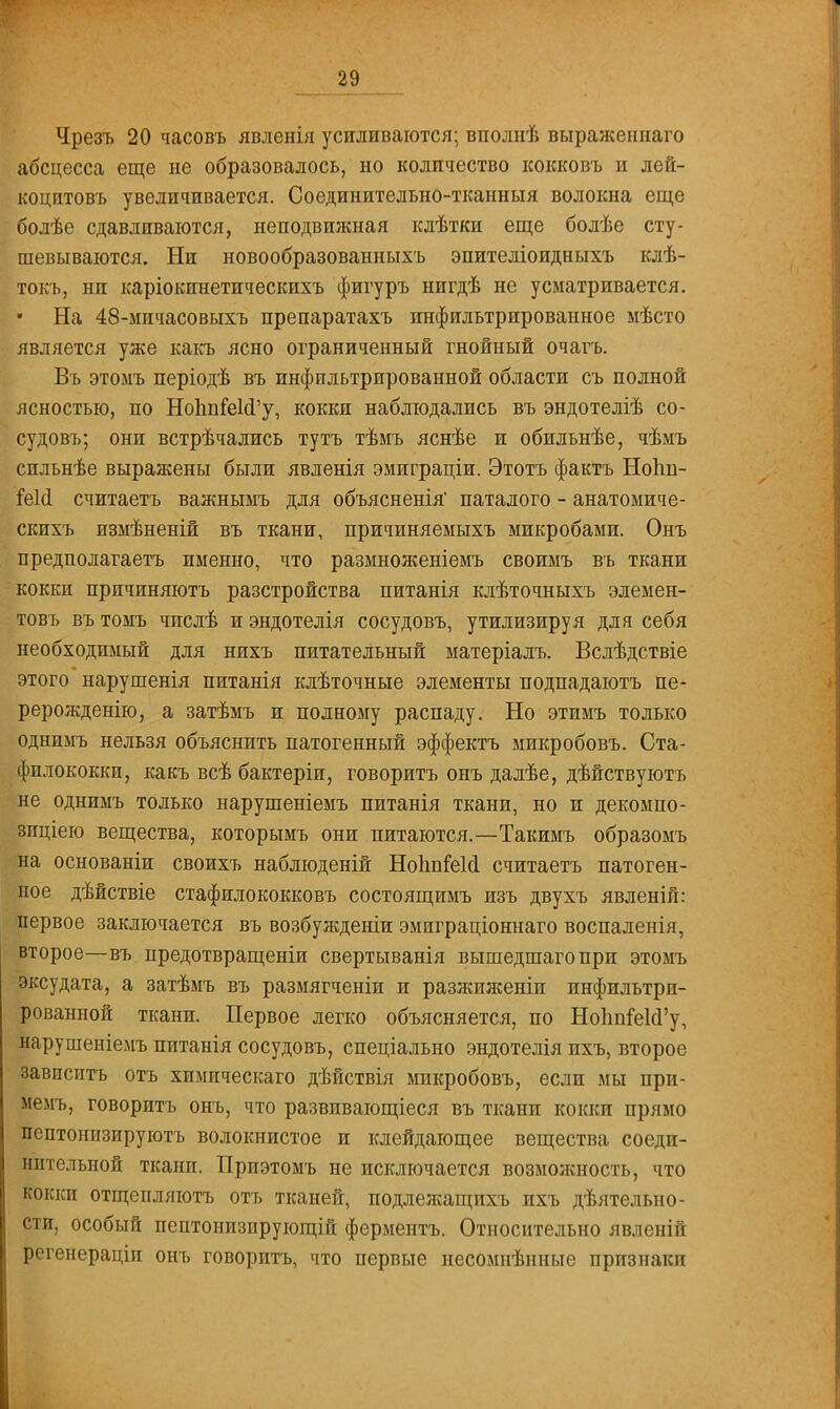 Чрезъ 20 часовъ явленія усиливаются; вполнѣ выраясеннаго абсцесса еще не образовалось, но количество кокковъ и лей- коцптовъ увеличивается. Соединительно-тканныя волокна еще болѣе сдавливаются, неподвижная клѣтки еще болѣе сту- шевываются. Ни новообразованныхъ эпителіоидныхъ клѣ- токъ, ни каріокинетпческихъ фигуръ нигдѣ не усматривается. На 48-мпчасовыхъ препаратахъ инфильтрированное мѣсто является уже какъ ясно ограниченный гнойный очагъ. Въ этомъ періодѣ въ инфильтрированной области съ полной ясностью, по НоІшіеІсГу, кокки наблюдались въ эндотеліѣ со- судовъ; они встрѣчались тутъ тѣмъ яснѣе и обильнѣе, чѣмъ сильнѣе выражены были явленія эмиграціи. Этотъ фактъ НоЬп- Геіа считаетъ важнымъ для объясненія паталого - анатомиче- скихъ измѣненій въ ткани, причиняемыхъ микробами. Онъ предполагаетъ именно, что размноженіемъ своимъ въ ткани кокки причиняютъ разстройства питанія клѣточныхъ элемен- товъ въ томъ чпслѣ и эндотелія сосудовъ, утилизируя для себя необходимый для нихъ питательный матеріалъ. Вслѣдствіе этого нарушенія питанія клѣточные элементы подпадаютъ пе- рерожденію, а затѣмъ и полному распаду. Но этимъ только однимъ нельзя объяснить патогенный эффектъ микробовъ. Ста- филококки, какъ всѣ бактеріи, говорить онъ далѣе, дѣйствуютъ не однимъ только нарушеніемъ питанія ткани, но и декомпо- зпціею вещества, которымъ они питаются.—Такимъ образомъ на основаніи своихъ наблюденій НоІшМі считаетъ патоген- ное дѣйствіе стафилококковъ состоящимъ изъ двухъ явленій: первое заключается въ возбужденіи эмиграціоннаго воспаленія, второе—въ предотвращеніи свертыванія вышедшаго при этомъ эксудата, а затѣмъ въ размягченіи и разжиженіп инфильтри- рованной ткани. Первое легко объясняется, по Но1тіе1сІ'у, нарушеніемъ питанія сосудовъ, спеціально эндотелія ихъ, второе зависитъ отъ химическаго дѣйствія микробовъ, если мы при- мемъ, говоритъ онъ, что развивающіеся въ ткани кокки прямо пептонизируютъ волокнистое и клейдающее вещества соеди- нительной ткани. Приэтомъ не исключается возможность, что кокки отщепляютъ отъ тканей, подлежащихъ ихъ дѣятельно- сти, особый пептонизирующій ферментъ. Относительно явленій регенераціи онъ говоритъ, что первые несомнѣнные признаки