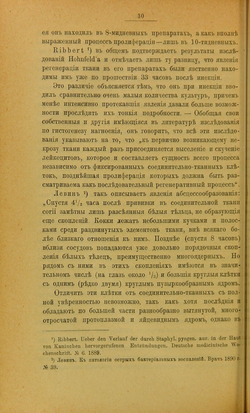 ея опъ находилъ въ 8-мидневныхъ препаратахъ, а какъ вполнѣ выраженный процессъ пролифераціи—лишь въ 10-тидневныхъ. КіЬЬегІ *) въ общемъ подтверждает!) результаты изслѣ- дованій НоЪпГеІсГа и отмѣчаетъ лишь ту разницу, что явленія регеиераціи ткани въ его препаратахъ были явственно нахо- димы имъ уже по прошествіи 33 часовъ послѣ инекціи. Это различіе объясняется тѣмъ, что онъ при инекціи вво- дилъ сравнительно очень малыя количества культуръ, прпчемъ менѣе интенсивно протекавшія явленія давали больше возмож- ности прослѣдить ихъ тонкія подробности. — Обобщая свои собственныя и другія имѣющіяся въ литературѣ пзслѣдованія по гистогенезу нагноенія, онъ говорить, что всѣ этп изслѣдо- ванія указываютъ на то, что „къ первично возникающему не- крозу ткани каждый разъ присоединяется выселеніе и скученіе лейкоцитовъ, которое и составляетъ сущность всего процесса независимо отъ фиксированныхъ соединительно-ткан и ыхъ клѣ- токъ, позднѣйшая пролиферація которыхъ должна быть раз- сматриваема какъ послѣдовательный регенеративный процессъ'' . Левпнъ 2) такъ описываетъ явленія абсцессообразованія: „Спустя 41/2 часа послѣ прививки въ соединительной тканп согіі замѣтны лишь разсѣянныя бѣлыя тѣльца, не образуются еще скопленій. Кокки дежатъ небольшими кучками п полос- ками среди раздвинутыхъ элементовъ тканп, внѣ всякаго бо- лѣе близкаго отношенія къ нимъ. Позднѣе (спустя 8 часовъ) вблизи сосудовъ попадаются уже довольно порядочныя скоп- ленія бѣлыхъ тѣлецъ, преимущественно многоядерныхъ. Но рядомъ съ ними въ этихъ скопленіяхъ имѣются въ значп- тельномъ числѣ (на глазъ около '/з) и большія круглыя клѣтки съ однимъ (рѣдко двумя) круглымъ пузыркообразнымъ ядромъ. Отличить эти клѣтки отъ соединительно-тканныхъ съ пол- ной увѣренностыо невозможно, такъ какъ хотя послѣднія и обладаютъ по большей части разнообразно вытянутой, много- отросчатой протоплазмой и яйцевпднымъ ядромъ, однако въ ') ЕіЬЬѳП. ІІѳЪег йеп ѴегІаиГ Дег сіигсЬ 8іарЬу1. руо&еп. аиг. іп <іег НаиІ ѵоп КапіпсЪсп ІюгѵогкегиГепсп Епігііпііипдси. Беиізсііе тесіісіпігсііе ^о- сЬепзсЬгііЬ. № 0. 1889. 2) Лѳвинъ. Къ патологіп острыхъ бактеріальпыхъ иоспаденій. Врачъ 1890 IV № 39.