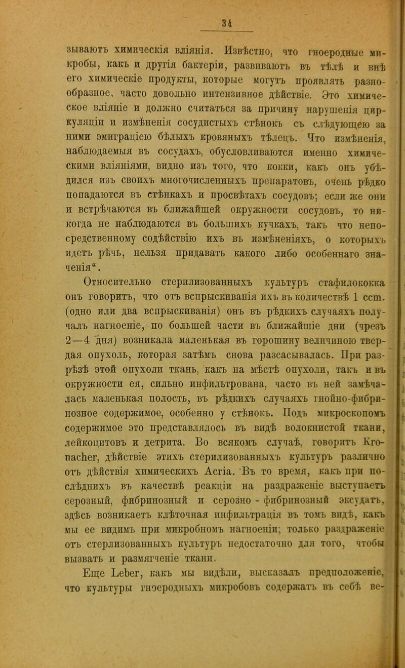 зываютъ химическія вліянія. Извѣстно, что гноеродные ми- кробы, какъ и другія бактеріи, развиваютъ въ тѣлѣ и внѣ его химическіе продукты, которые могутъ проявлять разно- образное, часто довольно интензивное дѣйствіе. Это химиче- ское вліяніе и должно считаться за причину нарушенія цир- куляціп и измѣненія сосудистыхъ стѣнокъ съ слѣдующею за ними эмиграціею бѣлыхъ кровяныхъ тѣлецъ. Что измѣненія, наблюдаемый въ сосудахъ, обусловливаются именно химиче- скими вліяніями, видно изъ того, что кокки, какъ онъ убѣ- дился изъ своихъ многочисленныхъ препаратовъ, очень рѣдко попадаются въ стѣнкахъ и просвѣтахъ сосудовъ; если же они и встрѣчаются въ ближайшей окружности сосудовъ, то ни- когда не наблюдаются въ болыпихъ кучкахъ, такъ что непо- средственному содѣйствію ихъ въ измѣненіяхъ, о которых ь вдеть рѣчь, нельзя придавать какого либо особеннаго зна- ченія. Относительно стершшзованныхъ культуръ стафилококка онъ говорить, что отъ всіірыскиванія ихъ въ количествѣ 1 ест. (одно или два вспрыскиванія) онъ въ рѣдкихъ случаяхъ полу- чалъ нагноеніе, по большей части въ ближайшіе дни (чрезъ 2—4 дня) возникала маленькая въ горошину величиною твер- дая опухоль, которая затѣмъ снова разсасывалась. При раз- рѣзѣ этой опухоли ткань, какъ на мѣстѣ опухоли, такъ и въ окружности ея, сильно инфильтрована, часто въ ней замѣча- лась маленькая полость, въ рѣдкихъ случаяхъ гнойно-фибри- нозное содержимое, особенно у стѣнокъ. Подъ мпкроскопомъ содержимое это представлялось въ видѣ волокнистой ткани, лейкоцитовъ и детрита. Во всякомъ случаѣ, говорить Кго- паспег, дѣйствіе этихъ стерилизованныхъ культуръ различно отъ дѣйствія химическихъ Асгіа. Въ то время, какъ при по- слѣднихъ въ качествѣ реакціи на раздраженіе выступаетъ серозный, фибринозный и серозно - фибринозный эксудатъ, здѣсь возникаетъ клѣточная инфильтрація въ томъ видѣ, какъ мы ее видимъ при микробномъ нагноеніи; только раздраженіе, отъ стерлизованныхъ культуръ недостаточно для того, чтобы вызвать и размягченіе ткани. Еще ЪеЬег, какъ мы впдѣли, высказалъ предиоложеніе, что культуры гноеродныхъ мпкробовъ содержать въ себѣ ве-