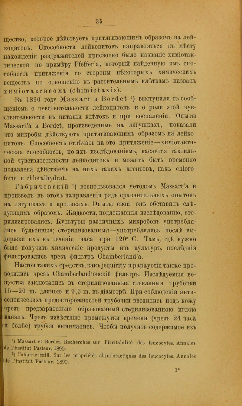 щество, которое дѣйствуетъ притягпвающимъ образомъ на лей- коцитовъ. Способности лейкоцитовъ направляться къ мѣсту лахожденія раздражителей присвоено было названіе химіотак- тической по прпмѣру РМГег'а, который найденную имъ спо- собность притяженія со стороны нѣкоторыхъ химически \ь веществъ по отношенію къ растительнымъ клѣткамъ назвалъ химіотаксисо мъ (сІіітіоіахіз). Въ 1890 году МавзаіЧ и Вогйеі; ') выступили съсооб- щеніемъ о чувствительности лейкоцитовъ и о роли этой чув- ствительности въ питаніи клѣтокъ и при воспаленіи. Опыты Назвала и Вогйеѣ, произведенные на лягушкахъ, показали что микробы дѣйствуютъ притягивающимъ образомъ на лейко- цитовъ. Способность отвѣчать на это притяженіе—химіотакти- ческая способность, по ихъ изслѣдованіямъ, касается тактиль- ной чувствительности лейкоцитовъ и можетъ быть временно подавлена дѣйствіемъ на нихъ такихъ агентовъ, какъ сЫого- Гогт и спіогаіпусігаі;. Габричевскій 2) воспользовался методомъ Маззаг1;'а и произвелъ въ этомъ направленіи рядъ сравнительныхъ опытовь на лягушкахъ и кроликахъ. Опыты свои онъ обставилъ слѣ- дующимъ образомъ. Жидкости, подлежавшія изсдѣдованію, сте- рилизировались. Культуры различныхъ микробовъ употребля- лись бульонныя; стерилизованный—употреблялись послѣ вы- держки ихъ въ теченіи часа при 120° С. Тамъ, гдѣ нужно было получить химическіе продукты изъ культуръ, послѣднія фильтровались чрезъ фильтръ СпатЬег1апй'а. Настои такихъ средствъ,какъ^е^ш^і1;у ирарауоііптакже про- водились чрезъ СпатЬегІапсГовскій фильтръ. Изслѣдуемыя ве- щества заключались въ стерилизованныя стекляныя трубочки 15—20 т. длиною и 0,3 т. въ діаметрѣ. При соблюденіи анти- септическихъ предосторожностей трубочки вводились подъ кожу чрезъ предварительно образованный стерилизованною иглою каналъ. Чрезъ извѣстные промежутки времени (чрезъ 24 часа и болѣе) трубки вынимались. Чтобы получить содержимое изъ ') Маззагі еі Вогсіе*. КесЪегспез виг 1'іггіиЫШ <іев Іеисосуіез. Аппаіез <1е 1'іпзіНиі Разіеиг. 1890. *) ГябрччепскіП. 8иг Іез ргоргіёібз спітіоіас^иез Дез Іеисосуіез. Аппиісз <1е 1'іпзіііиѣ Разіеиг. 1890. 3*