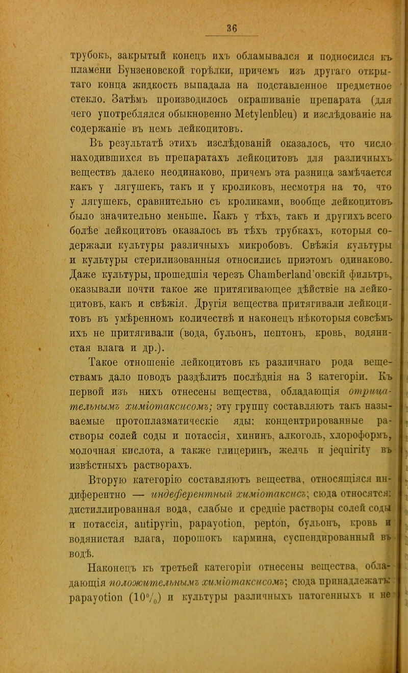 трубокъ, закрытый конецъ ихъ обламывался и подносился къ. пламени Бунзеновской горѣлки, причемъ изъ другаго откры- таго конца жидкость выпадала на подставленное предметное стекло. Затѣмъ производилось окрашиваніе препарата (для чего употреблялся обыкновенно МеіуІепЫеи) и изслѣдованіе на содерясаніе въ немъ лейкоцитовъ. Въ результатѣ этихъ изслѣдованій оказалось, что число находившихся въ препаратахъ лейкоцитовъ для различныхъ веществъ далеко неодинаково, причемъ эта разница замѣчается какъ у лягушекъ, такъ и у кроликовъ, несмотря на то, что у лягушекъ, сравнительно съ кроликами, вообще лейкоцитовъ было значительно меньше. Какъ у тѣхъ, такъ и другпхъ всего болѣе лейкоцитовъ оказалось въ тѣхъ трубкахъ, которыя со- держали культуры различныхъ микробовъ. Свѣжія культуры и культуры стерилизованныя относились приэтомъ одинаково. Даже культуры, прошедшія черезъ СпашЬегІапсГовскій фильтръ, оказывали почти такое же притягивающее дѣйствіе на лейко- цитовъ, какъ и свѣжія. Другія вещества притягивали лейкоци- товъ въ умѣренномъ количествѣ и наконецъ нѣкоторыя совсѣмъ ихъ не притягивали (вода, булъонъ, пептонъ, кровь, водяни- стая влага и др.). Такое отношеніе лейкоцитовъ къ различнаго рода веще- ствамъ дало поводъ раздѣлить послѣднія на 3 категоріи. Къ первой изъ нихъ отнесены вещества, обладающія отрі* тельнымъ химготаксисомъ; эту группу составляютъ такъ назы- ваемые протоплазматическіе яды: концентрпрованные ра- створы солей соды и потассія, хининъ, алкоголь, хлороформъ, молочная кислота, а также глицеринъ, желчь и ^е^ш^і^;у въ извѣстныхъ растворахъ. Вторую категорію составляютъ вещества, относящіяся ин- диферентно — ипдеферентный химіотаксисъ; сюда относятся: дистиллированная вода, слабые и средніе растворы солей соды и потассія, апііругіп, рарауоііоп, реріоп, бульонъ, кровь и водянистая влага, порошокъ кармина, суспендированный въ водѣ. Наконецъ къ третьей категорін отнесены вещества, обла- дающія положительнымъ химіотакснсомъ; сюда принадлежать: рарауоііоп (10%) и культуры различныхъ патогенныхъ и не'