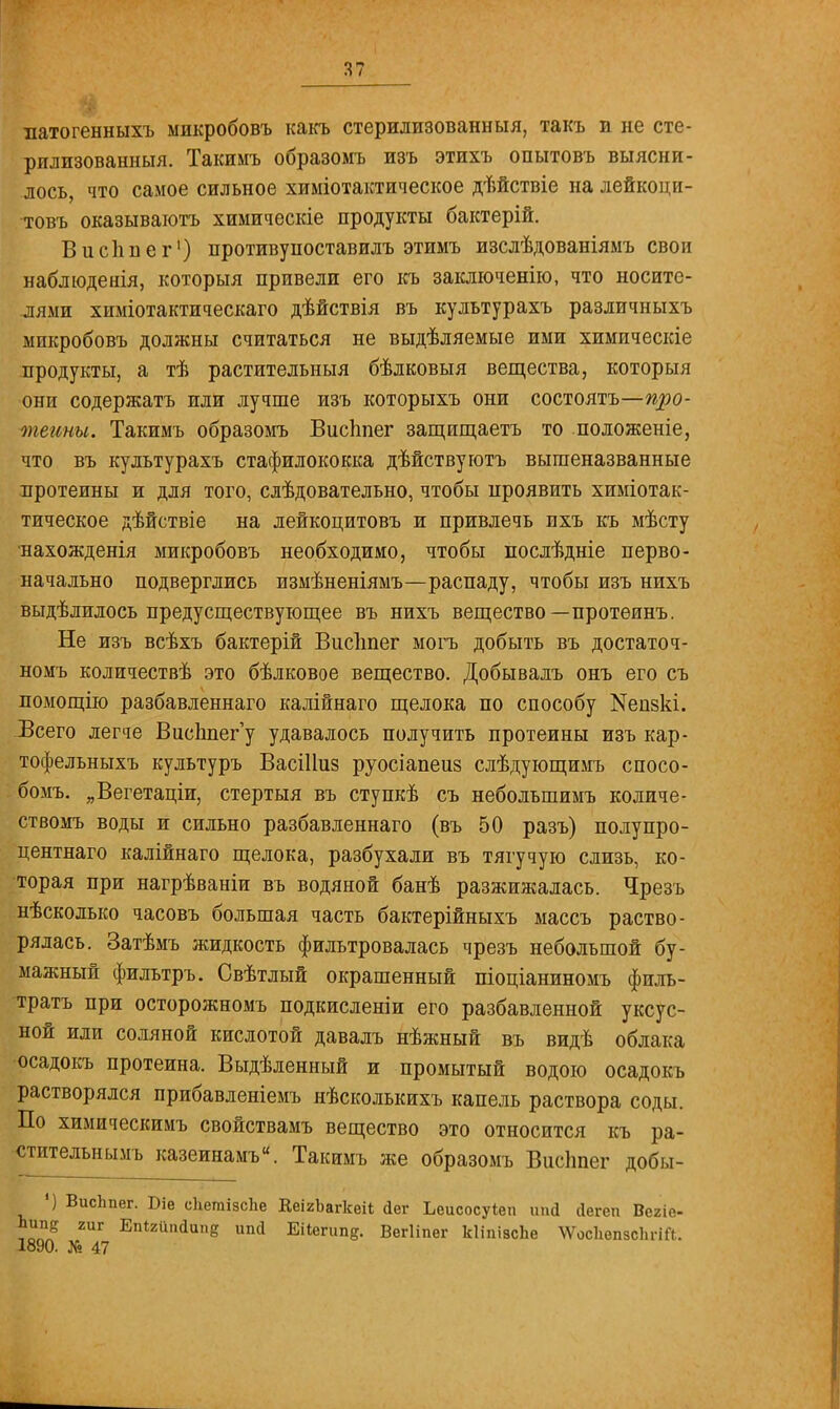 патогенныхъ микробовъ какъ стерилизованный, такъ и не сте- рилизованный. Такимъ образомъ изъ этихъ опытовъ выясни- лось, что самое сильное химіотактическое дѣйствіе на лейкоци- товъ оказываютъ химическіе продукты бактерій. В и спи е г1) иротивуноставилъ этимъ изслѣдованіяыъ свои наблюдения, которыя привели его къ заключенію, что носите- лями хпміотактическаго дѣйствія въ культурахъ различныхъ мпкробовъ должны считаться не выдѣляемые ими химическіе продукты, а тѣ растительный бѣлковыя вещества, которыя они содержать или лучше изъ которыхъ они состоять—про- теины. Такимъ образомъ Висііпег защищаетъ то положеніе, что въ культурахъ стафилококка дѣйствуютъ вышеназванные протеины и для того, слѣдовательно, чтобы проявить химіотак- тическое дѣйствіе на лейкоцитовъ и привлечь ихъ къ мѣсту ■нахожденія микробовъ необходимо, чтобы послѣдніе перво- начально подверглись измѣненіямъ—распаду, чтобы изъ нихъ выделилось предусществующее въ нихъ вещество—протеинъ. Не изъ всѣхъ бактерій Віісііпег могъ добыть въ достаточ- номъ количествѣ это бѣлковое вещество. Добывалъ онъ его съ помощію разбавленнаго калійнаго щелока по способу №епзкі. Всего легче ВисЬпег'у удавалось получить протеины изъ кар- тофельныхъ культуръ Васіііиз руосіапеиз слѣдующимъ спосо- бомъ. „Вегетаціи, стертыя въ ступкѣ съ небольшимъ количе- ствомъ воды и сильно разбавленнаго (въ 50 разъ) полупро- центнаго калійнаго щелока, разбухали въ тягучую слизь, ко- торая при нагрѣваніи въ водяной банѣ разжижалась. Чрезъ нѣсколько часовъ большая часть бактерійныхъ массъ раство- рялась. Затѣмъ жидкость фильтровалась чрезъ небольшой бу- мажный фильтръ. Свѣтлый окрашенный піоціаниномъ филь- трата при осторожномъ подкисленіи его разбавленной уксус- ной или соляной кислотой давалъ нѣжный въ видѣ облака осадокъ протеина. Выдѣленный и промытый водою осадокъ растворялся прибавленіемъ нѣсколькихъ капель раствора соды. По химическимъ свойствамъ вещество это относится къ ра- •чггителънымъ казеинамъ. Такимъ же образомъ Висішег добы- ') ВисЬпег. Біе сІіетізсЬе КеігЪагкеіІ йег Ьеисосуіеп ипй сіегеп Вегіе- Ьипе гиг Епігип<Іипе ипй Еі1египе. Вегііпег кІіпіасЬе \Ѵос1іеп5СІігіГі. 1890. № 47