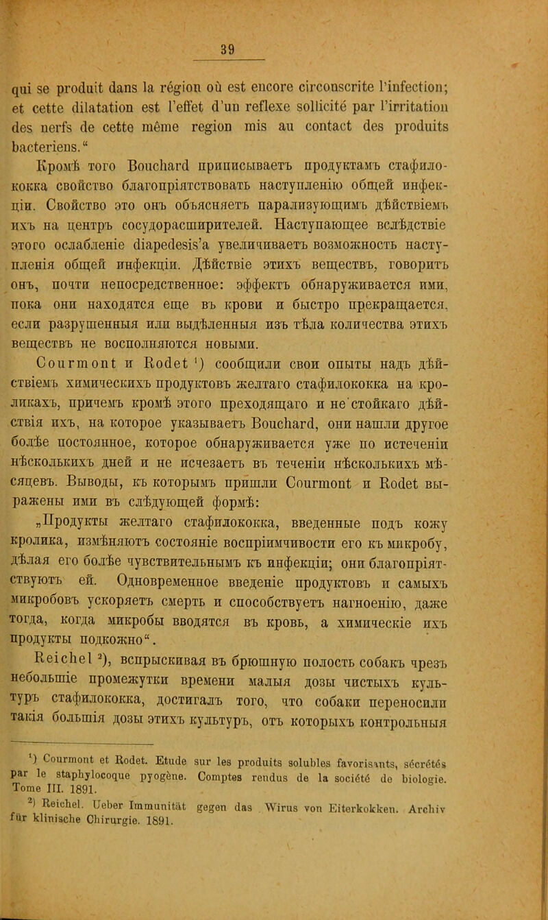 диі зе ргосіиіі сіапз 1а гё&іоп ой езі еисоге сігсопзсгііе Гіпіесиоп; еі сеііе (ШаЫіоп езі Гепеі «Тип геЯехе зоііісііё раг Гіггііаііоп сіез пегГз сіе сеМѳ тёте ге^іоп тіз аи сопгасі; дез ргосіиіів Ьасѣегіеііз. Кромѣ того Воисііагсі приписываетъ продуктамъ стафило- кокка свойство благопріятствовать наступленію общей инфек- ціи. Свойство это онъ объясняетъ парализующимъ дѣйствіемъ ихь на центръ сосудорасширителей. Наступающее вслѣдствіе этого ослабленіе с!іарес1е8Із'а увеличиваешь возможность насту- пленія общей инфекціи. Дѣйствіе этихъ веществъ, говорить онъ, почти непосредственное: эффектъ обнаруживается ими, пока они находятся еще въ крови и быстро прекращается, если разрушенныя или выдѣленныя изъ тѣла количества этихъ веществъ не восполняются новыми. Соіігтопі и Косіеі; ') сообщили свои опыты надъ дѣй- ствіемъ хпмическихъ продуктовъ желтаго стафилококка на кро- ликахъ, причемъ кромѣ этого преходящаго и не'стойкаго дѣй- ствія ихъ, на которое указываетъ Воиспагсі, они нашли другое болѣе постоянное, которое обнаруживается уже по истеченіи нѣсколькихъ дней и не исчезаетъ въ теченіи нѣсколькихъ мѣ- сяцевъ. Выводы, къ которымъ пришли Соигтопѣ и Койеѣ вы- ражены ими въ слѣдующей формѣ: „Продукты желтаго стафилококка, введенные подъ кожу кролика, измѣняютъ состояніе воспріимчивости его къ микробу, дѣлая его болѣе чувствительнымъ къ инфекціи; они благопріят- ствуютъ ей. Одновременное введете продуктовъ и самыхъ микробовъ ускоряетъ смерть и способствуетъ нагноенію, даже тогда, когда микробы вводятся въ кровь, а химическіе ихъ продукты подкожно. Кеісііеі 2), вспрыскивая въ брюшную полость собакъ чрезъ небольшіе промежутки времени малыя дозы чистыхъ куль- туръ стафилококка, достигалъ того, что собаки переносили таісія большія дозы этихъ культуръ, отъ которыхъ контрольный ') Соигтопі еі Косіеі. Еіікіе зиг Іез рпкіиііз зоІиЫез іаѵогізіпіз, зёсгёіёз раг 1е зіарЪуІосс^ие руодёпе. Сотрівв геікіиз (іѳ 1а аосіёіё ао Ьіоіовіе. Тоте III. 1891. 2) КѳісЬеІ. ИеЬѳг Іттипііііі де§ѳп йаз ѴѴігиз ѵоп Еііегкоккеи. Агсіііѵ іиг кІітіізсЬе СЬігигдіе. 1891.