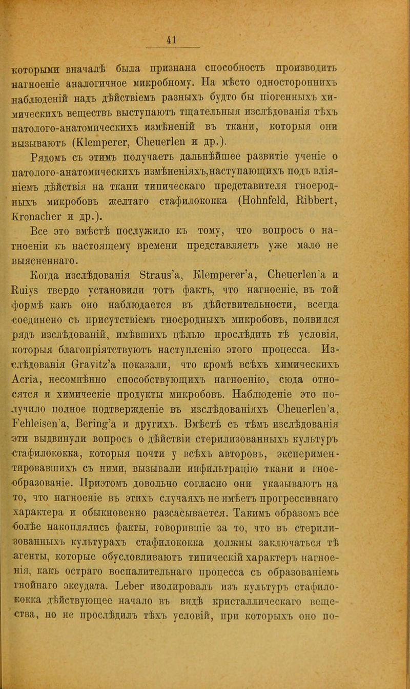 которыми вначалѣ была признана способность производить яагноеніе аналогичное микробному. На мѣсто одностороннихъ наблюденій надъ дѣйствіемъ разныхъ будто бы піогенныхъ хи- мическихъ веществъ выступаютъ тщательныя изслѣдованія тѣхъ патолого-анатомнческихъ измѣненій въ ткани, который они вызываютъ (Юешрегег, СЬеиегІеп и др.). Рядомъ съ этимъ получаетъ дальнѣйшее развитіе ученіе о патолого-анатомнческихъ измѣненіяхъ,наступающихъ подъ влія- ніемъ дѣйствія на ткани типическаго представителя гноерод- ныхъ микробовъ желтаго стафилококка (НоппіШ, КіЪЪегг,, Кгопаспег и др.). Все это вмѣстѣ послужило къ тому, что вопросъ о на- тноеніи къ настоящему времени представляетъ уже мало не выясненнаго. Когда изслѣдованія 8ігаи8'а, Шетрегег'а, С1іеиег1еп'а и Киіуз твердо установили тотъ фактъ, что нагноеніе, въ той формѣ какъ оно наблюдается въ действительности, всегда •соединено съ присутствіемъ гноеродныхъ микробовъ, появился рядъ изслѣдованій, имѣвшихъ цѣлью прослѣдить тѣ условія, которыя благопріятствуютъ наступленію этого процесса. Из- слѣдованія Отаѵі1я'а показали, что кромѣ всѣхъ химическихъ Асгіа, несомнѣнно способствующихъ нагноеніго, сюда отно- сятся и химическіе продукты микробовъ. Наблюденіе это по- лучило полное подтвержденіе въ изслѣдованіяхъ СЬеиег1еп'а, ГеЫеІ8еп'а, Вегіп&'а и другихъ. Вмѣстѣ съ тѣмъ изслѣдованія эти выдвинули вопросъ о дѣйствіи стерилизованныхъ культуръ •стафилококка, которыя почти у всѣхъ авторовъ, эксперимен- тировавшихъ съ ними, вызывали инфильтрацію ткани и гное- ■образованіе. Приэтомъ довольно согласно они указываютъ на то, что нагноеніе въ этихъ случаяхъ не имѣетъ прогрессивнаго характера и обыкновенно разсасывается. Такимъ образомъ все •болѣе накоплялись факты, говорившіе за то, что въ стерили- зованныхъ культурахъ стафилококка должны заключаться тѣ агенты, которые обусловливают типическій характеръ нагное- нія, какъ остраго воспалительнаго процесса съ образованіемъ гнойнаго эксудата. ЬеЬег изолировалъ изъ культуръ стафило- кокка дѣйствующее начало въ видѣ кристаллическаго веще- ства, но не прослѣдалъ тѣхъ условій, при которыхъ оно по-
