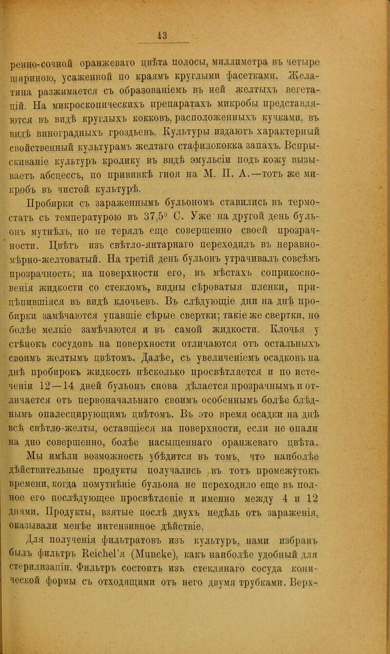 ренно- сочной оранжеваго цвѣта полосы, миллиметра въ четыре шириною, усаженной по краямъ круглыми фасетками. Жела- тина разжимается съ образованіемъ въ ней желтыхъ вегета- цій. На микроскопическихъ препаратахъ микробы представля- ются въ видѣ круглыхъ кокковъ, расположенныхъ кучками, въ видѣ виноградныхъ гроздьевъ. Культуры издаютъ характерный свойственный культурамъ желтаго стафилококка запахъ. Вспры- скпваніе культуръ кролику въ впдѣ эмульсіи подъ кожу вызы- ваетъ абсцессъ, по прививкѣ гноя на М. П. А.—тотъ же ми- кробъ въ чистой культурѣ. Пробирки съ зараженнымъ бульономъ ставились въ термо- статъ съ температурою въ 37,5° С. Уже на другой день буль- онъ мутнѣлъ, но не терялъ еще совершенно своей прозрач- ности. Цвѣтъ изъ свѣтло-янтарнаго переходилъ въ неравно- мѣрно-желтоватый. На третій день бульонъ утрачивалъ совсѣмъ прозрачность; на поверхности его, въ мѣстахъ соприкосно- венія жидкости со стекломъ, видны сѣроватыя пленки, при- цѣпившіяся въ видѣ клочьевъ. Въ слѣдующіе дни на днѣ про- бирки замѣчаются упавшіе сѣрые свертки; такіе же свертки, но болѣе мелкіе замѣчаются и въ самой жидкости. Клочья у стѣнокъ сосудовъ на поверхности отличаются отъ остальныхъ своимъ желтымъ цвѣтомъ. Далѣе, съ увеличеніемъ осадковъ на днѣ пробирокъ жидкость несколько просвѣтляется и по исте- ченіи 12 — 14 дней бульонъ снова дѣлается прозрачнымъ п от- личается отъ первоначальнаго своимъ особеннымъ болѣе блѣд- нымъ опалесцирующимъ цвѣтомъ. Въ это время осадки на днѣ всѣ свѣтло-желты, оставшіеся на поверхности, если не опали на дно совершенно, болѣе насыщеннаго оранжеваго цвѣта. Мы имѣли возможность убѣдится въ томъ, что наиболѣе действительные продукты получались въ тотъ промежутокъ времени, когда помутнѣніе бульона не переходило еще въ пол- ное его послѣдующее просвѣтленіе и именно между 4 и 12 днями. Продукты, взятые послѣ двухъ недѣль отъ зараженія, оказывали менѣе интензивное дѣйствіе. Для полученія фильтратовъ изъ культуръ, нами избр;шь былъ фильтръ КеіспеГя (Мипске), какъ наиболѣе удобный для стерилизаціи. Фильтръ состоитъ изъ стеклянаго сосуда кони- ческой формы съ отходящими отъ него двумя трубками. Верх-