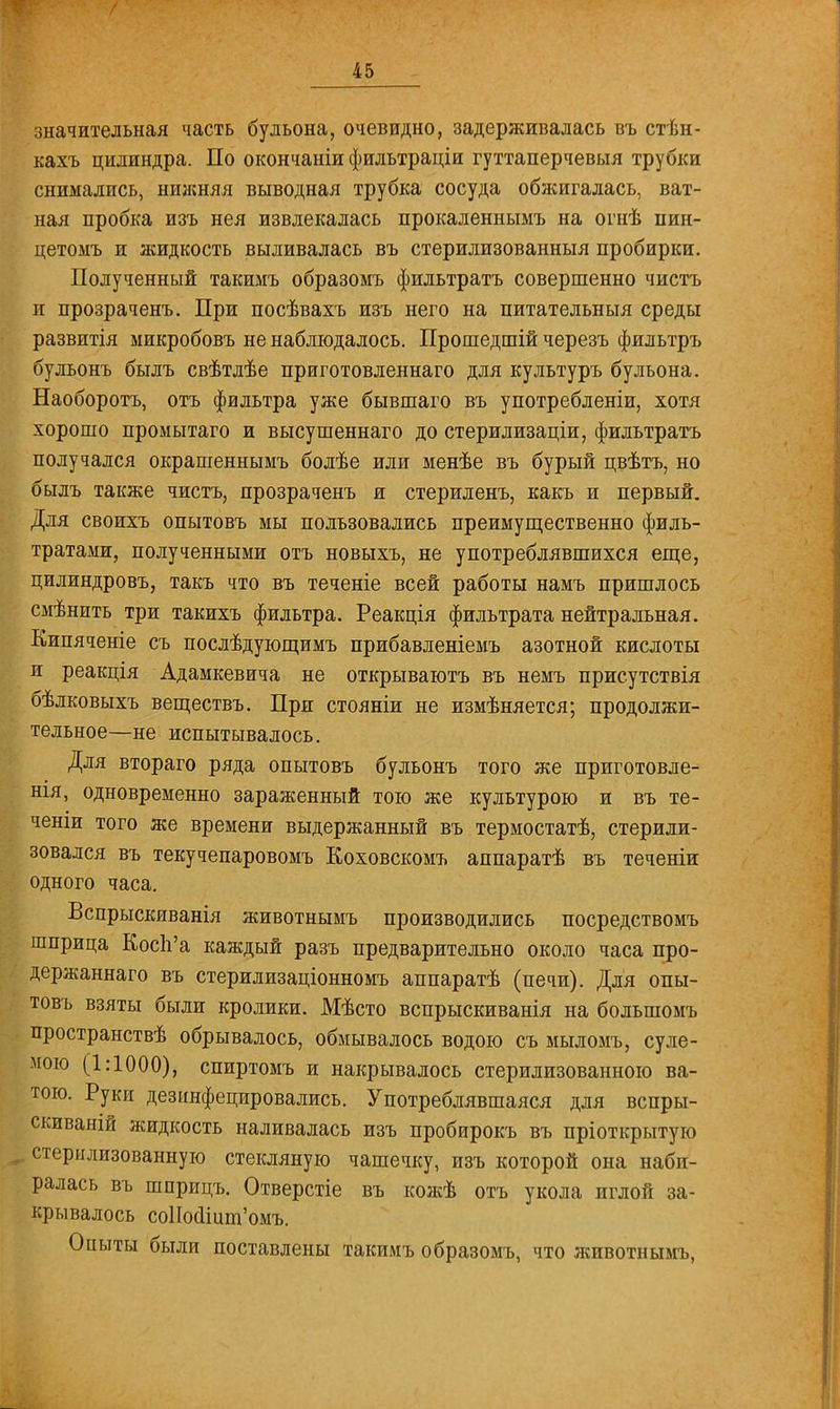 значительная часть бульона, очевидно, задерживалась въ стѣн- кахъ цилиндра. По окончаиіи фильтраціи гуттаперчевый трубки снимались, нижняя выводная трубка сосуда обжигалась, ват- ная пробка изъ нея извлекалась прокаленнымъ на огнѣ пин- цетоыъ и жидкость выливалась въ стерилизованный пробирки. Полученный такимъ образомъ фильтратъ совершенно чистъ и прозраченъ. При посѣвахъ изъ него на питательный среды развитія ыикробовъ не наблюдалось. Прошедшій черезъ фильтръ бульонъ былъ свѣтлѣе приготовленнаго для культуръ бульона. Наоборотъ, отъ фильтра уже бывшаго въ употребленіи, хотя хорошо промытаго и высушеннаго до стерилизаціи, фильтратъ получался окрашеннымъ болѣе или менѣе въ бурый цвѣтъ, но былъ также чистъ, прозраченъ и стериленъ, какъ и первый. Для своихъ опытовъ мы пользовались преимущественно филь- тратами, полученными отъ новыхъ, не употреблявшихся еще, цилиндровъ, такъ что въ теченіе всей работы намъ пришлось смѣнить три такихъ фильтра. Реакція фильтрата нейтральная. Кипяченіе съ послѣдующимъ прибавленіемъ азотной кислоты и реакція Адамкевича не открываютъ въ немъ присутствія бѣлковыхъ веществъ. При стояніи не измѣняется; продолжи- тельное—не испытывалось. Для втораго ряда опытовъ бульонъ того же приготовле- ны, одновременно зараженный тою же культурою и въ те- ченіи того же времени выдержанный въ термостатѣ, стерили- зовался въ текучепаровомъ Коховскомъ аппаратѣ въ теченіи одного часа. Вспрыскиванія животнымъ производились посредствомъ шприца Косп'а каждый разъ предварительно около часа про- держаннаго въ стерилизаціонномъ аппаратѣ (печи). Для опы- товъ взяты были кролики. Мѣсто вспрыскиванія на большомъ пространствѣ обрывалось, обмывалось водою съ мыломъ, суле- мою (1:1000), спиртомъ и накрывалось стерилизованною ва- тою. Руки дезинфецировались. Употреблявшаяся для вспры- скиваній жидкость наливалась изъ пробирокъ въ пріоткрытую стерилизованную стекляную чашечку, изъ которой она наби- ралась въ шприцъ. Отверстіе въ кожѣ отъ укола иглой за- крывалось соНоалшп'омъ. Опыты были поставлены такимъ образомъ, что животнымъ,