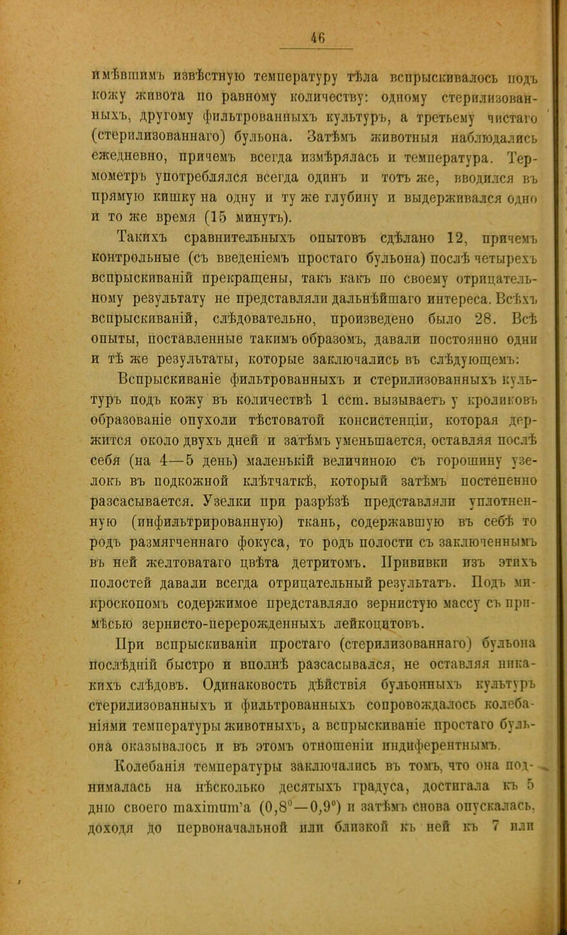 имѣвгаимъ извѣстную температуру тѣла вспрыскивалось подъ кожу живота по равному количеству: одному стерилизован- ныхъ, другому фильтрованныхъ культуръ, а третьему чистаго (стерилизованнаго) бульона. Затѣмъ животныя наблюдались ежедневно, причемъ всегда измѣрялась и температура. Тер- мометръ употреблялся всегда одинъ и тотъ же, вводился въ прямую кишку на одну и ту же глубину и выдерживался одно п то лее время (15 минуть). Такихъ сравнительныхъ опытовъ сдѣлано 12, причемъ контрольные (съ введеніемъ простаго бульона) послѣ четырехъ вспрыскиваній прекращены, такъ какъ по своему отрицатель- ному результату не представляли дальнѣйшаго интереса. Всѣхъ вспрыскиваній, слѣдовательно, произведено было 28. Всѣ опыты, поставленные такимъ образомъ, давали постоянно одни и тѣ же результаты, которые заключались въ слѣдующемъ: Вспрыскиваніе фильтрованныхъ и стерилизованныхъ куль- туръ подъ кожу въ количествѣ 1 ест. вызываетъ у кролнковъ образованіе опухоли тѣстоватой консистенціи, которая дер- жится около двухъ дней и затѣмъ уменьшается, оставляя послѣ себя (на 4—5 день) маленькій величиною съ горошину узе- локъ въ подкожной клѣтчаткѣ, который затѣмъ постепенно разсасывается. Узелки при разрѣзѣ представлялп уплотнен- ную (инфильтрированную) ткань, содержавшую въ себѣ іго родъ размягченнаго фокуса, то родъ полости съ заключеннымъ въ ней желтоватаго цвѣта детритомъ. Прпвпвкп изъ этлхъ полостей давали всегда отрицательный результатъ. Подъ ми- кроскопомъ содержимое представляло зернистую массу съ прп- мѣсыо зернисто-перерожденныхъ лейкоцптовъ. При вспрыскиваніи простаго (стерилизованнаго) бульона послѣдній быстро и вполнѣ разсасывался, не оставляя нпка- кихъ слѣдовъ. Одинаковость дѣйствія бульонныхъ культуръ стерилизованныхъ и фильтрованныхъ сопровождалось колеба- ніями температуры животныхъ, а вспрыскиваніе простаго буль- она оказывалось и въ этомъ отношеніп индиферентнымъ. Колебанія температуры заключались въ томъ, что она под- нималась на нѣсколько десятыхъ градуса, достигала къ 5 дню своего тахітшп'а (0,8°—0,9°) и затѣмъ снова опускалась, доходя до первоначальной пли близкой къ ней къ 7 или