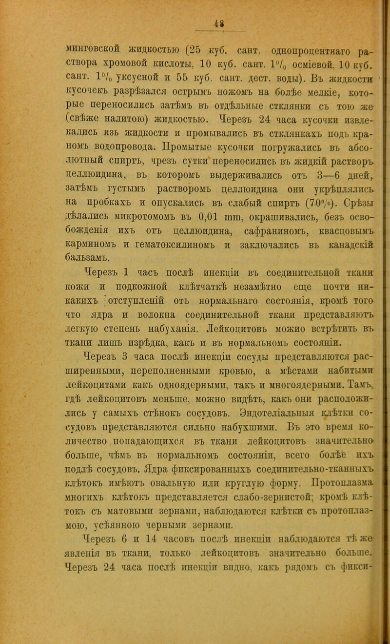 минговской жидкостью (25 куб. сант. однопроцентна™ ра- створа хромовой кислоты, 10 куб. сант. 1°/0 осміевой, 10 куб. сант. 1°/0 уксусной и 55 куб. сант. дест. воды). Въ жидкости кусочекъ разрѣзался острымъ ножомъ на болѣе мелкіе, кото- рые переносились затѣмъ въ отдѣльные стклянки съ тою же (свѣже налитою) жидкостью. Черезъ 24 часа кусочки извле- кались лзь жидкости и промывались въ стклянкахъ подъ кра- номъ водопровода. Промытые кусочки погружались въ абсо- лютный спиртъ, чрезъ сутки переносились въ жидкій растворъ целлюидина, въ которомъ выдерживались отъ 3—6 дней, затѣмъ густымъ растворомъ целлюидина они укрѣплялись на пробкахъ и опускались въ слабый спиртъ (70°/о). Срѣзы дѣлались микротомомъ въ 0,01 пни, окрашивались, безъ осво- бождения ихъ отъ целлюидина, сафраниномъ, квасцовымъ карминомъ и гематоксилиномъ и заключались въ канадскій бальзамъ. Черезъ 1 часъ послѣ инекціи въ соединительной ткани кожи и подкожной клѣтчаткѣ незамѣтно еще почти ни- какихъ 'отступлении отъ нормальнаго состоянія, кромѣ того что ядра и волокна соединительной ткани представляютъ легкую степень набуханія. Лейкоцитовъ можно встрѣтить въ ткани лишь изрѣдка, какъ и въ нормалъномъ состоянии. Черезъ 3 часа послѣ инекціи сосуды представляются рас- ширенными, переполненными кровью, а мѣстами набитыми лейкоцитами какъ одноядерными, такъ и многоядернымп. Тамь, гдѣ лейкоцитовъ меньше, можно видѣть, какъ они расположи- лись у самыхъ стѣнокъ сосудовъ. Эндотеліальныя клѣтки со- судовъ представляются сильно набухшими. Въ это время ко- личество попадающихся въ ткани лейкоцитовъ значительно- больше, чѣмъ въ нормальномъ состояніи, всего болѣе ихъ подлѣ сосудовъ. Ядра фиксированныхъ соединительно-тканныхъ. клѣтокъ имѣютъ овальную или круглую форму. Протоплазма многихъ клѣтокъ представляется слабо-зернистой; кромѣ клѣ- токъ съ матовыми зернамп, наблюдаются клѣтки съ протоплаз- мою, усѣянною черными зернамп. Черезъ б и 14 часовъ послѣ инекціп наблюдаются тѣ же явленія въ ткани, только лейкоцитовъ значительно больше. Черезъ 24 часа послѣ инекціп впдно, какъ рядомъ съ фикси-