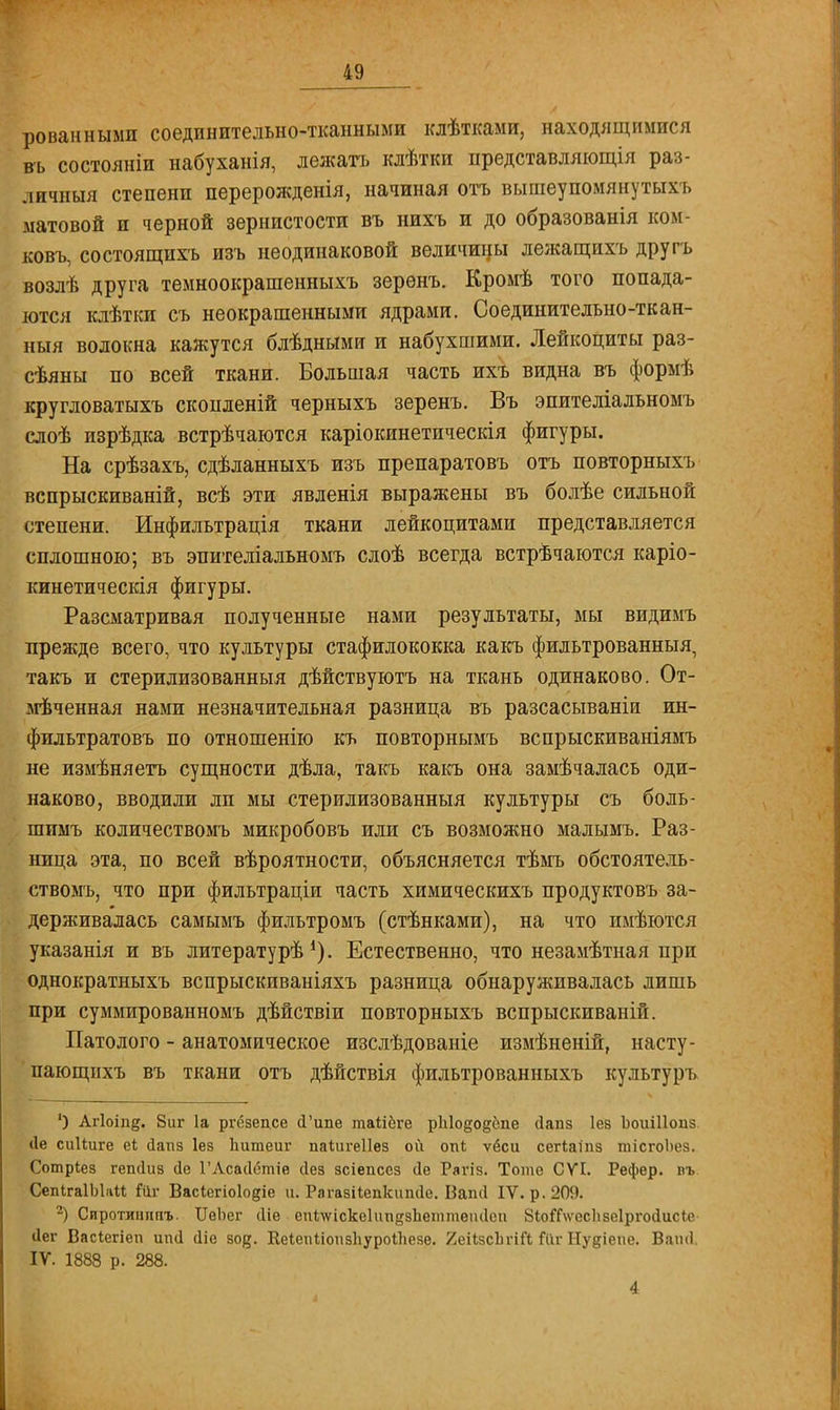 рованными соединительно-тканными кдѣтками, находящимися въ состояніи набуханія, лежать клѣтки представляющія раз- личный степени перерожденія, начиная отъ вышеупомяиутыхь матовой и черной зернистости въ нихъ и до образованія ком- ковъ, состоящихь изъ неодинаковой величины лежащихъ другъ возлѣ друга темноокрашениыхъ зерѳнъ. Кромѣ того попада- ются клѣтки съ неокрашенными ядрами. Соединительно-ткан- ныя волокна кажутся блѣдными и набухшими. Лейкоциты раз- сѣяны по всей ткани. Большая часть ихъ видна въ формѣ кругловатыхъ скопленій черныхъ зеренъ. Въ эпителіальномъ слоѣ изрѣдка встрѣчаются каріокинетическія фигуры. На срѣзахъ, сдѣланныхъ изъ препаратовъ отъ повторныхъ вспрыскиваній, всѣ эти явленія выражены въ болѣе сильной степени. Инфильтрація ткани лейкоцитами представляется сплошною; въ эпителіальномъ слоѣ всегда встрѣчаются каріо- кинетическія фигуры. Разсматривая полученные нами результаты, мы видимъ прежде всего, что культуры стафилококка какъ фильтрованный, такъ и стерилизованный дѣйствуютъ на ткань одинаково. От- оченная нами незначительная разница въ разсасываніи ин- фильтратовъ по отношенію къ повторнымъ вспрыскиваніямъ не измѣняетъ сущности дѣла, такъ какъ она замѣчалась оди- наково, вводили ли мы стерилизованныя культуры съ боль- шимъ количествомъ микробовъ или съ возможно малымъ. Раз- ница эта, по всей вѣроятности, объясняется тѣмъ обстоятель- ствомъ, что при фильтраціи часть химическихъ продуктовъ за- держивалась самымъ фильтромъ (стѣнками), на что имѣются указанія и въ литературѣ *). Естественно, что незамѣтная при однократныхъ вспрыскиваніяхъ разница обнаруживалась лишь при суммированномъ дѣйствіи повторныхъ вспрыскиваній. Патолого - анатомическое изслѣдованіе измѣненій, насту- пающпхъ въ ткани отъ дѣйствія фильтрованныхъ культуръ ') Агіоіпд. 8иг 1а ргёзепсе (Типе таііёге р1і1о§одспе сіапз Іев ЬоиШоиз (1е сиііиге еі йапз Іез Ьитеиг паіигеііез ой опі ѵёси сегіаіпз тісгоЬез. Сотріез гепсіиз сіе ГЛсасІетіе сіез зсіепсез (1е Рагіз. Тоте СѴІ. Рефер. въ СепІгаІЫліі Гйг ВасІегіо1о§іе и. Рагазііепкипсіе. Ваші IV. р. 209. 2) Сиротишшъ. ТТеЬег (Ііѳ епІлѵіскеІііпйзЬеішііеікІеи 8іоіТ\ѵос1ізе1рго(іисіе сіег Васіегіеп шкі (Ііе зо^. КеІеиІіопзІіуроЛезе. 2еі1зсЬгШ Яіг Нудіѳпѳ. Ваіні IV. 1888 р. 288.