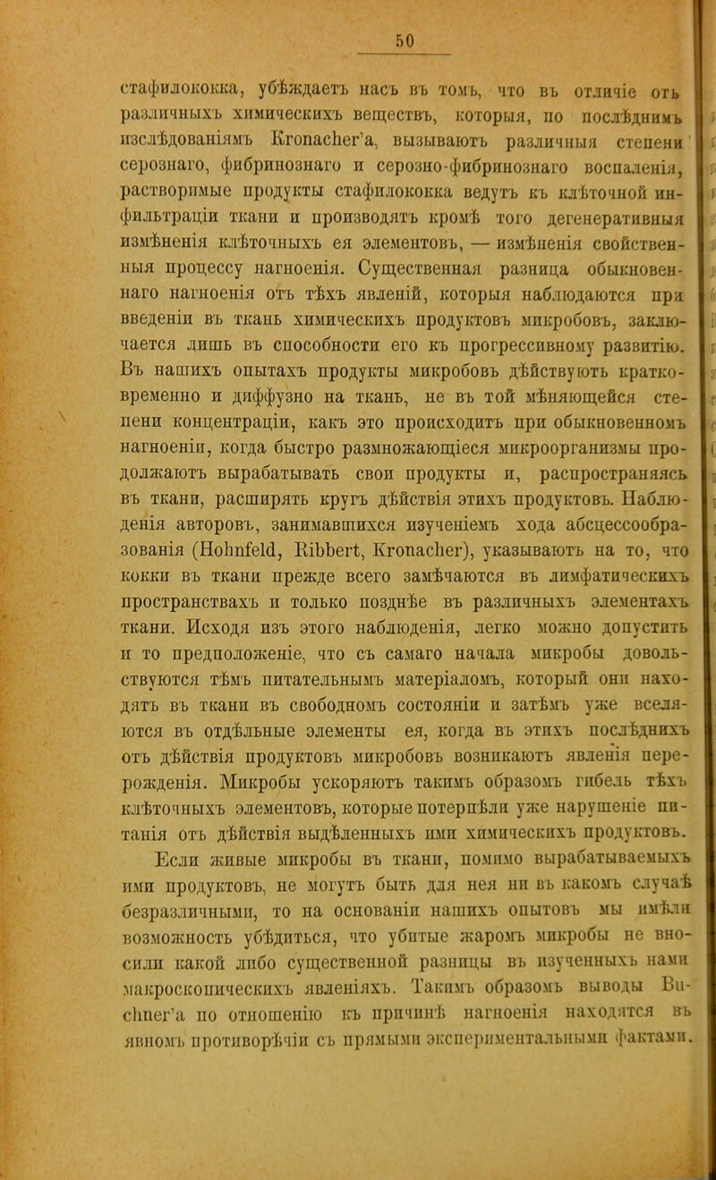 стафилококка, убѣждаетъ насъ въ томъ, что въ отлиліе оть разлпчныхъ химическихъ веществъ, которыя, по послѣднимь нзслѣдованіямъ КгопасЬег'а, вызываютъ различный степени' серознаго, фибрииознаго и серозно-фибринознаго воспаленія, растворимые продукты стафилококка ведутъ къ клѣточной ин- фильтраціи ткани и производятъ кромѣ того дегенеративныя измѣненія клѣточныхъ ея элементовъ, — измѣненія свойствен- ныя процессу нагноенія. Существенная разница обыкновен- наго нагноенія отъ тѣхъ явленій, которыя наблюдаются при введеніи въ ткань химическихъ продуктовъ микробовъ, заклю- чается лишь въ способности его къ прогрессивному развитію. Въ нашихъ опытахъ продукты микробовъ дѣйствуютъ кратко- временно и диффузно на ткань, не въ той мѣняющейся сте- пени концентраціи, какъ это происходить при обыкновенномъ нагноеніи, когда быстро размножающіеся микроорганизмы про- должаютъ вырабатывать свои продукты и, распространяясь въ ткани, расширять кругъ дѣйствія этихъ продуктовъ. Наблю- денія авторовъ, занимавшихся пзученіемъ хода абсцессообра- зованія (НоЬпіеЩ, ШЪЪегІ;, Кгопасііег), указываютъ на то, что кокки въ ткани прежде всего замѣчаются въ лимфатпческихъ пространствахъ и только позднѣе въ различныхъ элементахъ ткани. Исходя изъ этого наблюденія, легко можно допустить и то предположеніе, что съ самаго начала микробы доволь- ствуются тѣмъ питательнымъ матеріаломъ, который они нахо- дятъ въ ткани въ свободномъ состояніи и затѣмъ уже вселя- ются въ отдѣльные элементы ея, когда въ этихъ послѣднихъ отъ дѣйствія продуктовъ микробовъ вознпкаютъ явденія пере- рожденія. Микробы ускоряютъ такимъ образомъ гибель тѣхъ клѣточныхъ элементовъ, которые потерпѣли уже нарушеніе пи- танія отъ дѣйствія выдѣленныхъ ими химическихъ продуктовъ. Если живые микробы въ ткани, помимо вырабатываемыхъ ими продуктовъ, не могутъ быть для нея ни въ какомъ случаѣ безразличными, то на основаніп нашихъ опытовъ мы имѣли возможность убѣдиться, что убитые жаромъ микробы не вно- сили какой либо существенной разницы въ пзученныхь нами макроскопическихъ явленіяхъ. Такимъ образомъ выводы Ви- сІшегЧі по отношенію къ прпчинѣ нагноенія находятся въ янномъ нротиворѣчіп съ прямыми экспериментальными фактами.