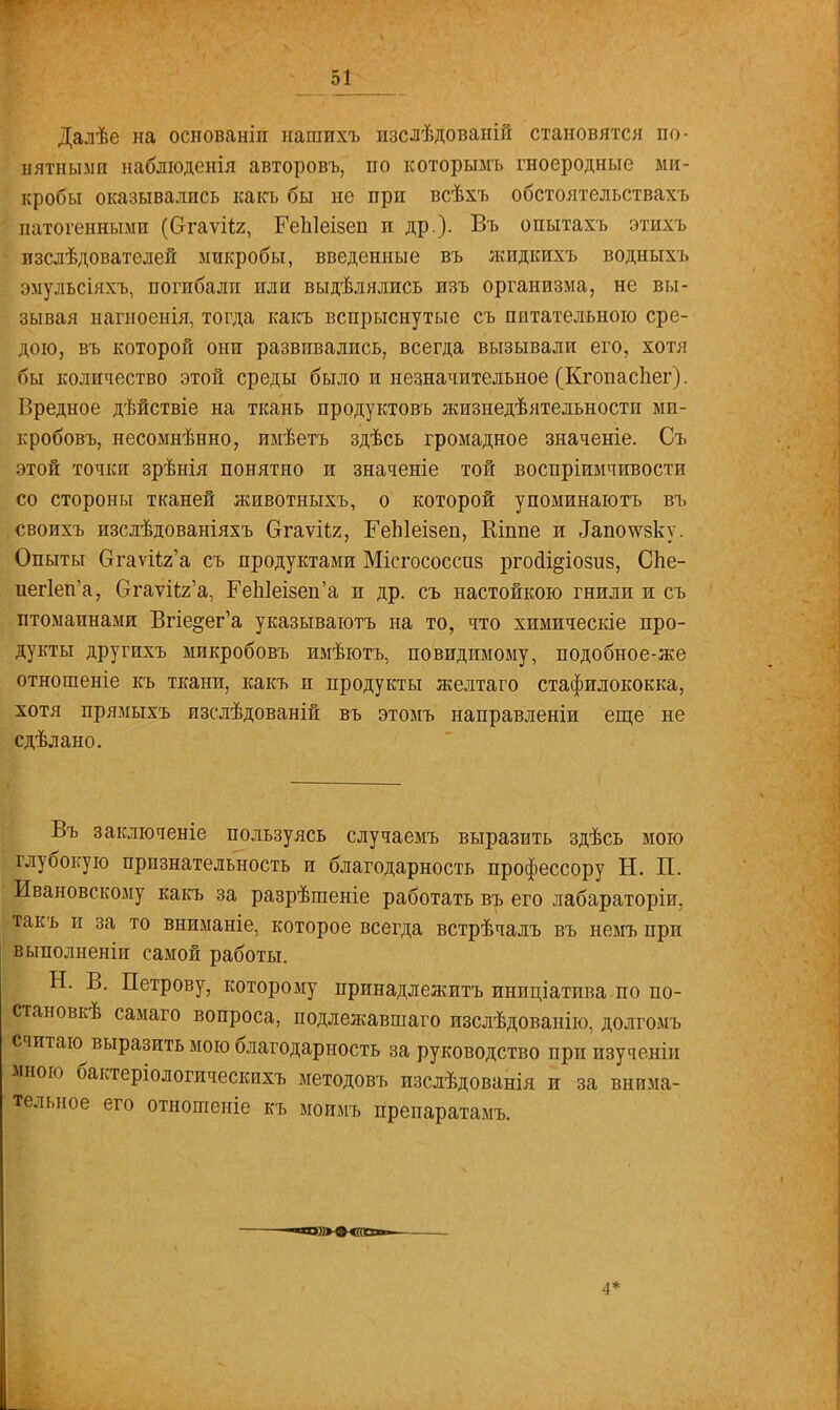 Далѣе на основаніп нашихъ изслѣдованій становятся по- нятными наблюденія авторовъ, по которымъ гноеродные ми- кробы оказывались какъ бы не при всѣхъ обстоятельствах/в патогенными (Огаѵііг, РеЫеізеп и др.). Въ опытахъ этихъ изслѣдователей микробы, введенные въ яшдкихъ водныхъ эмульсіяхъ, погибали пли выдѣлялись изъ организма, не вы- зывая нагноенія, тогда какъ вспрыснутые съ питательною сре- дою, въ которой они развивались, всегда вызывали его, хотя бы количество этой среды было и незначительное (Кгопаспег). Вредное дѣйствіе на ткань продуктовъ жизнедеятельности ми- кробовъ, несомнѣнно, имѣетъ здѣсь громадное значеніе. Съ этой точки зрѣнія понятно и значеніе той воспріимчивости со стороны тканей животныхъ, о которой упоминаютъ въ своихъ изслѣдованіяхъ Огаѵгіг, ГеЫеізеп, Шппе и 1апотсзку. Опыты СтаѵгЬГа съ продуктами Міегососшз ргосіі^іозиз, СЬе- иег1еп'а, Огау^г'а, ГеЫеізеп'а и др. съ настойкою гнили и съ птомаинами Впе^ег'а указываютъ на то, что химическіе про- дукты другихъ микробовъ имѣютъ, повидимому, подобное-же отношеніе къ ткани, какъ и продукты желтаго стафилококка, хотя прямыхъ изслѣдованій въ этомъ направленіи еще не сдѣлано. Въ заключеніе пользуясь случаемъ выразить здѣсь мою глубокую признательность и благодарность профессору Н. П. Ивановскому какъ за разрѣшеніе работать въ его лабараторіи, такъ и за то вниманіе, которое всегда встрѣчалъ въ немъ при выполненіи самой работы. Н. В. Петрову, которому принадлежишь иниціатива.по по- станов^ самаго вопроса, подлежавшаго изслѣдованію, долгомь считаю выразить мою благодарность за руководство при изучены мною бактеріологическихъ методовъ изслѣдованія и за внима- тельное его отношеніе къ моимъ препаратами ■~авд>-®<(ав»»- ■I*