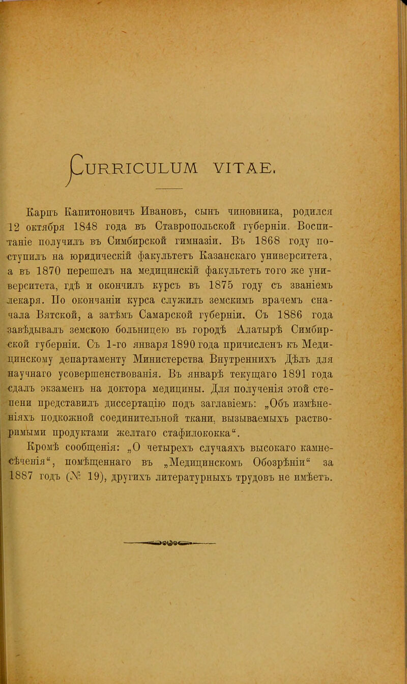 ІЖКЮТЫШ ѴІТАЕ. Карпъ Капитоновичъ Ивановъ, сынъ чиновника, родился 12 октября 1848 года въ Ставропольской губерніи. Воспи- таніе получилъ въ Симбирской гимназіи. Въ 1868 году по- •ступилъ на юридическій факультетъ Казанскаго университета, а въ 1870 перешелъ на медицинскій факультетъ того же уни- верситета, гдѣ и окончилъ курсъ въ 1875 году съ званіемъ лекаря. По окончаніи курса служилъ земскимъ врачемъ сна- чала Вятской, а затѣмъ Самарской губерніи. Съ 1886 года завѣдывалъ земскою больницею въ городѣ Алатырѣ Симбир- ской губерніи. Съ 1-го января 1890 года причисленъ къ Меди- цинскому департаменту Министерства Внутреннихъ Дѣлъ для научнаго усовершенствованія. Въ январѣ текущаго 1891 года •сдалъ экзаменъ на доктора медицины. Для полученія этой сте- пени представилъ диссертацію подъ заглавіемъ: „Объ измѣне- ніяхъ подкожной соединительной ткани, вызываемыхъ раство- римыми продуктами желтаго стафилококка. Кромѣ сообщенія: „О четырехъ случаяхъ высокаго камне- сѣченія, помѣщеннаго въ „Медицинскомъ Обозрѣніп за 1887 годъ (X: 19), другихъ литературныхъ трудовъ не имѣетъ.