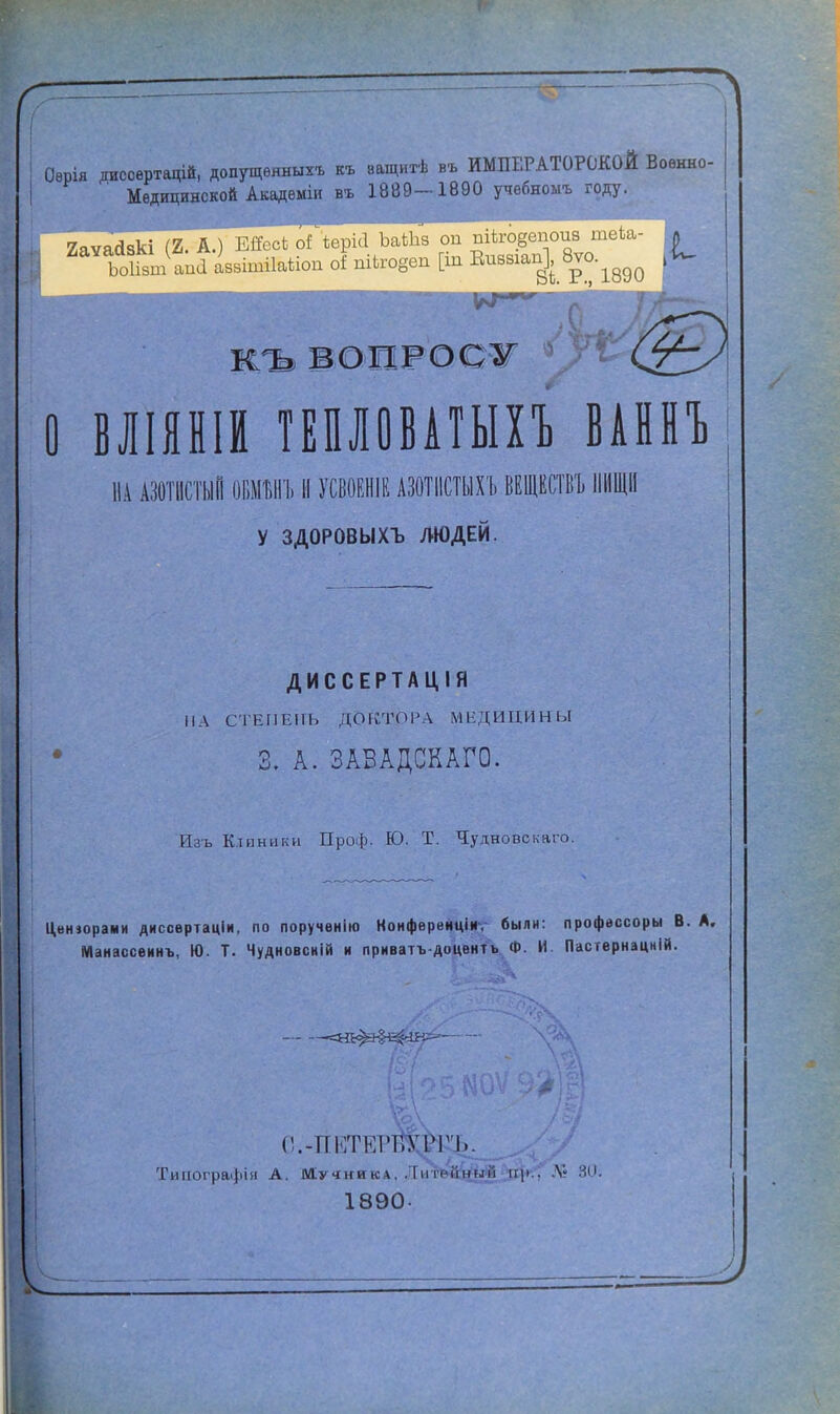 г Оѳрія дисоертацій, допущенные къ ващитѣ въ ИМПЕРАТОРСКОЙ Военно- Медицинской Академіи въ 1889-1890 учебноыъ году. 2а ЬоИвт апа аввітііаѣіоп оі піко8ѳп [іп Виввіап^, вт^ ^ жъ вопросу <2^> О ВЛІЯНІИ ТЕПЛОВАТЫХЪ ВАННЪ НА АЗОТИСТЫЙ ОБМЪНЪ И УСВОЕНИЕ АЗОТИСТЫХ!» ВЕЩЕГО ИЩИ у ЗДОРОВЫХЪ ЛЮДЕЙ. ДИССЕРТАЦІЯ МЛ СТЕПЕНЬ ДОКТОРА МЕДИЦИНЫ 3. А. ЗАВАДСКАГО. Изъ Клиники Проф. Ю. Т. Чудновскаго. Центрами диссертаціи, по поручѳнію Ноиференціи. были: профѳссоры В. А. Манассеинъ, Ю. Т. Чудновсній и приватъ-доцентъ Ф. И. Пастернацній. «=ЗЗЬ^Э§^Щ>~ е.-ПЕТЕРЩЖЬ. Типографія А. Мучника, ЛитЫЙ^Лда*' Л? 30. 1890-