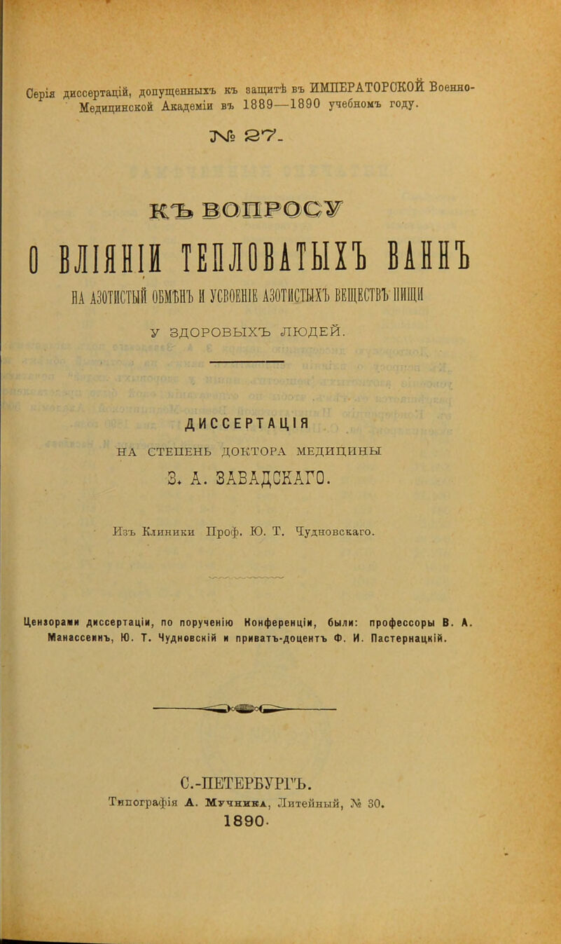 Сѳрія диссертацій, допущенный, къ защитѣ въ ИМПЕРАТОРСКОЙ Военно- Медицинской Академіи въ 1889—1890 учебномъ году. ЗЧГэ 2*7- къ ВОИРОСЖ О ВЛІЯНІИ ТЕПЛОВАТЫХЪ ВАННЪ НА АЗОТИСТЫЙ ОБММЪ И УСВОЕНІЕ АЗОТИСТЫХ! ВЕЩЕСТВЪ ПИЩИ У ЗДОРОВЫХЪ ЛЮДЕЙ. ДИССЕРТАЦІЯ НА СТЕПЕНЬ ДОКТОРА МЕДИЦИНЫ 3+ А. ЗАВАДСКАГО. Изъ Клиники Проф. Ю. Т. Чудновскаго. Цензорами диссертаціи, по порученію Конференціи, были: профессоры В. А. Манассеинъ, Ю. Т. Чудновскій и приватъ-доцентъ Ф. И. Пастернацкій. ^^.ді[»Ріі^^- С.-ПЕТЕРБУРГЪ. Типографія А. Мучника, Литейный, 7« 30. 1890-