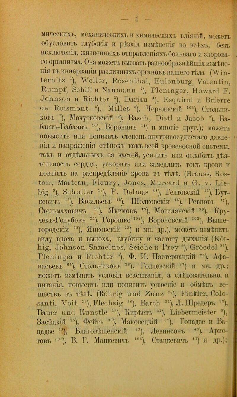 мичеокихъ, механическихъ и химическихъ вліяиій, можетъ обусловить глубокія и рѣзкія измѣішнія во всѣхъ, безъ исключенія, жпзнепныхъ отправлепіяхъ больнаго и здорова- го организма. Она можетъ вызвать разнообразнѣйшія измѣне- нія въ ипнерваціи разл ичныхъ органовъ нашего тѣла (^\гі п- ѣегпіѣи 1), \Ѵе11ѳг, ЕоаѳпіЬаІ, ЕиІепЬиг^, Ѵаіепііп, ЕиіпрГ, 8сЫЙ и ^итапп 2), Ріепіп^ег, Но^ѵагсі Р. сГогтзоп и ВлсЬѣег 3), Багіаи *), Езциігоі и Вгіегге (іѳ Коізтопѣ 5), МШеѣ 6), Чернявскій ,04), Сгольни- ковъ 7), Мочутковскій 8), ВазсЬ, Біеѣі и іасоЪ % Ба- баевъ-Бабаянъ 10), Воронинъ п) и многіе друг.); можетъ повысить или понизить степень внутрисосудистаго давле- нія и папряженія стѣнокъ какъ всей кровеносной системы, такъ и отдѣльныхъ ея частей, усилить или ослабить дѣя- тельность сердца, ускорить или замедлить токъ крови и повліять на распредѣленіе крови въ тѣлѣ. (Вгаизз, Коз- іоп, Магіеаи, Еіеигу, Лопез, Миг саг (і п Сг. ѵ. Іле- Ьщ % ЗсЪиІІег 12), Р. Беітаз 48), Гелтовскій 13), Бут- кевичъ 14), Васильевъ 15), Шолковскій 16), Ревновъ 17), Стельмаховичъ 18), Якимовъ 19), Могилянскій 20), Кру- чекъ-Голубовъ 21), Горошко 102), Вороновскій 103). Выше- городскій 22), Янковскій 23) и мн. др.), можетъ пзмѣнить силу вдоха и выдоха, глубину и частоту дыхапія (Кбг- Ы^, ЛоЪпзоп,8пте1пез, ЗеісЬе и Ргеу 9), Ѳгбесіеі24), Ріепіп^ег и ЕісЬѣег 3). Ф. И. Пастернацкій 2Ь). Афа- насьевъ 64), Стольниковъ 2Й), Годлевскій 27) и мн. др.; можетъ пзмѣнять условія всасыванія, а слѣдовательно, п питанія, повысить пли понизить усвоеніе и обмѣнъ ве- ществъ въ тѣлѣ. (КбЬгі^ ппсі Яшіг 28), Еіпкіег, Соіо- -вапіі, Ѵоіѣ 29),Е1ес1і5І°; 30), ВагіЬ 31), Л. Шредеръ 32), Ваиег ип<1 Кипаѣіе з:і), Кнрѣевъ 34), ЬіеЬеппеізІег а), Засѣцкій :,ь), Фейтъ згі), Маковецкій 7), Гопадзе и Ва- цадзе 38), Благовѣіценскій 39). Левинсонъ 40). Арис- товъ ,05), В. Г. Мацкевичъ ,ой). Огацкевпчъ 41) п др.);