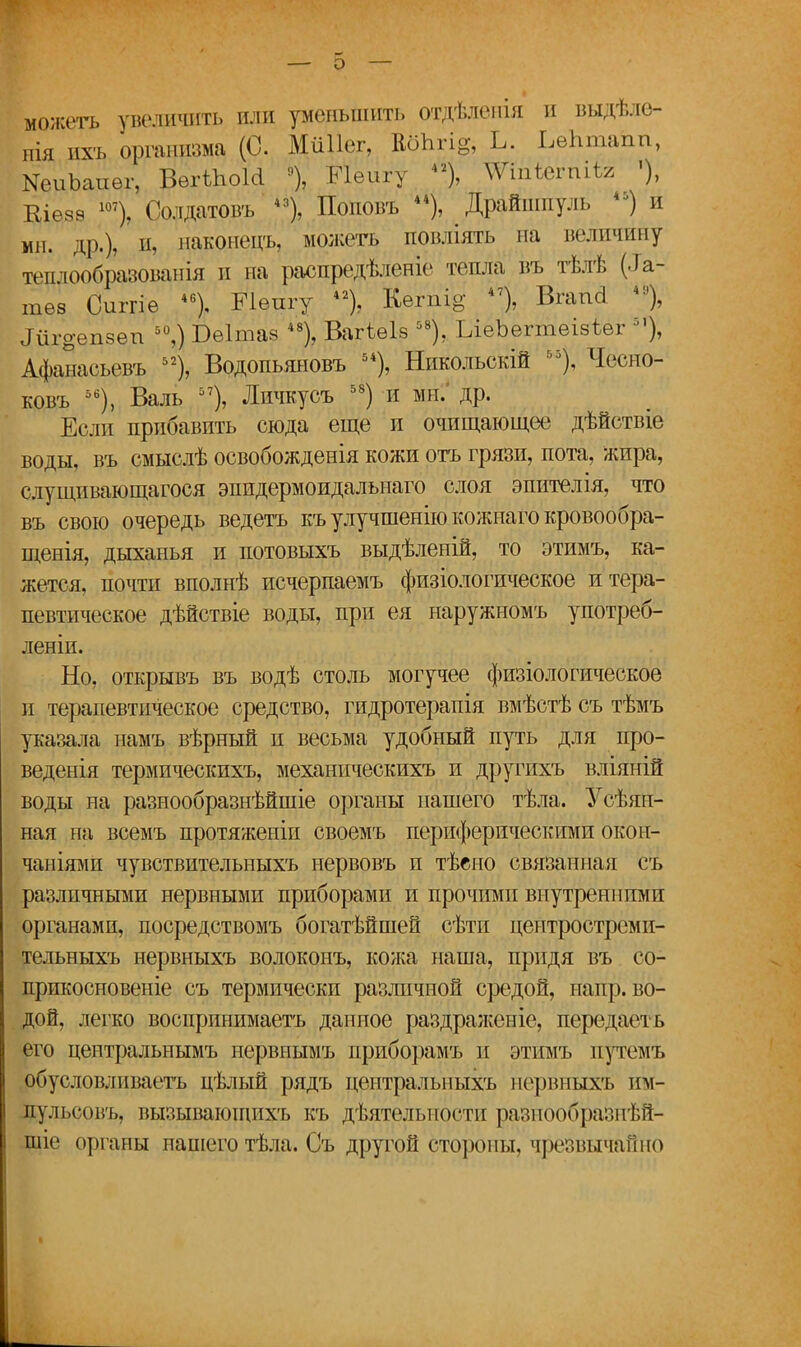 можетъ увеличить или уменьшить отдѣлеиія и выдѣле- нія ихъ организма (С. Мйііег, ВбЪгід, Ь. ЬеЬтаЬп, КеиЪанѳг, ВегіЬоМ а), Иеигу 42), Шпѣегпіѣг ')> Еіѳзэ ш), Солдатовъ 43), Поповъ 44), Драйшпуль ) и ми. др.), и, наконецъ, можетъ повліять на величину теплообразованія и на распре^ѣленіе тепла въ тѣлѣ (Л'а- тѳ8 Сиггіѳ 46), БЧетігу 42), Кегпі8 Вгапсі % №§е'пзеп 50,) Веітая 48), Вагіѳіз 58), ЬіеЪегтѳізѣѳг ), Афанасьевъ Водопьяновъ 54), Никольский ь% Чесно- ковъ 56), Валь 57), Личкусъ 58) и мн.' др. Если прибавить сюда еще и очищающее дѣйствіе воды, въ смыслѣ освобожденія кожи отъ грязи, пота, жира, слущивающагося эпидермоидальнаго слоя эпителія, что въ свою очередь ведетъ къ улучшенію кожнаго кровообра- щенія, дыханья и потовыхъ выдѣленій, то этимъ, ка- жется, почти вполнѣ исчерпаемъ физіологическое и тера- певтическое дѣйствіе воды, при ея наружномъ употреб- лены. Но, открывъ въ водѣ столь могучее физіологическое и терапевтическое средство, гидротерапія вмѣстѣ съ тѣмъ указала намъ вѣрный п весьма удобный путь для про- веденія термическихъ, механическихъ и другихъ вліяній воды на разнообразнѣйшіе органы нашего тѣла. Усѣян- ная на всемъ протяженіи своемъ периферическими окон- чаниями чувствительныхъ нервовъ и тѣено связанная съ различными нервными приборами и прочими внутренними органами, посредствомъ богатѣйшей сѣти центростреми- тельныхъ нервныхъ волоконъ, кожа наша, придя въ со- прикосновение съ термически различной средой, напр. во- дой, легко воспринимаетъ данное раздраженіе, передает ь его цептральнымъ нервнымъ приборамъ и этимъ нутемъ обусловливаетъ цѣлый рядъ централыіыхъ нервныхъ им- пульсовъ, вызывающихъ къ дѣятельнбсти разнообразнѣЙ- шіе органы нашего тѣла. Съ другой стороны, чрезвычайно