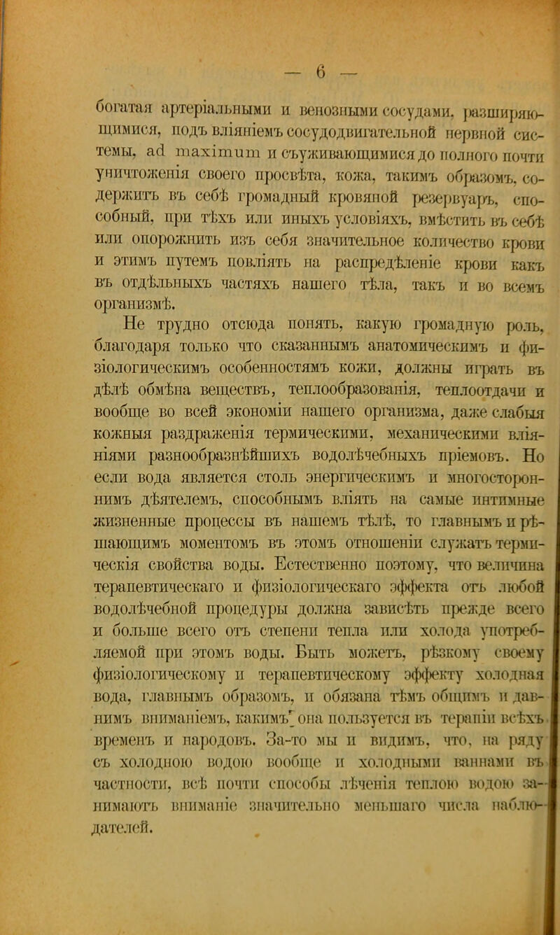 богатая артеріальными и венозными сосудами, разширяю- щимися, подъ вліяніемъ сосудодвигательной нервной сис- темы, асі тахітит и съуживающимися до полного почти уничтоженія своего просвѣта, кожа, такимъ образомъ, со- держитъ въ себѣ громадный кровяной резервуаръ, спо- собный, при тѣхъ или иныхъ условіяхъ, вмѣстить въ себѣ или опорожнить изъ себя значительное количество крови и этимъ путемъ повліять на распредѣленіе крови какъ въ отдѣльныхъ частяхъ нашего тѣла, такъ и во всемъ организмѣ. Не трудно отсюда понять, какую громадную роль, благодаря только что сказаннымъ апатомическимъ и фи- зіологическимъ особенностямъ кожи, должны играть въ дѣлѣ обмѣна веществъ, теплообразованія, теплоотдачи и вообще во всей экономіи нашего организма, даже сдабыя кожныя раздраженія термическими, механическими влія- ніями разнообразнѣйшихъ водолѣчебныхъ пріемовъ. Но если вода является столь энергическимъ и многосторон- нимъ дѣятелемъ, способнымъ вліять на самые интимные жизненные процессы въ нашемъ тѣлѣ, то главнымъ и рѣ- шающимъ моментомъ въ этомъ отношеніп служатъ терми- ческія свойства воды. Естественно поэтому, что величина терапевтическаго и физіологическаго эффекта оть любой водолѣчебной процедуры должна зависѣть прежде всего' и больше всего отъ степени тепла пли холода употреб- ляемой при этомъ воды. Быть можетъ, рѣзкому своему физіологическому и терапевтическому эффекту холодная вода, главнымъ образомъ, и обязана тѣмъ общпмъ И дав- нимъ вниманіемъ, какимъ^она пользуется въ терапіи всѣхъ. временъ и народовъ. За-то мы и видпмъ, что, на ряду съ холодною водою вообще и холодными шинами въ> частности, всѣ почти способы лѣченія теплою водою за- нимаютъ вижманіе значительно меньшаго числа наблю- дателей.