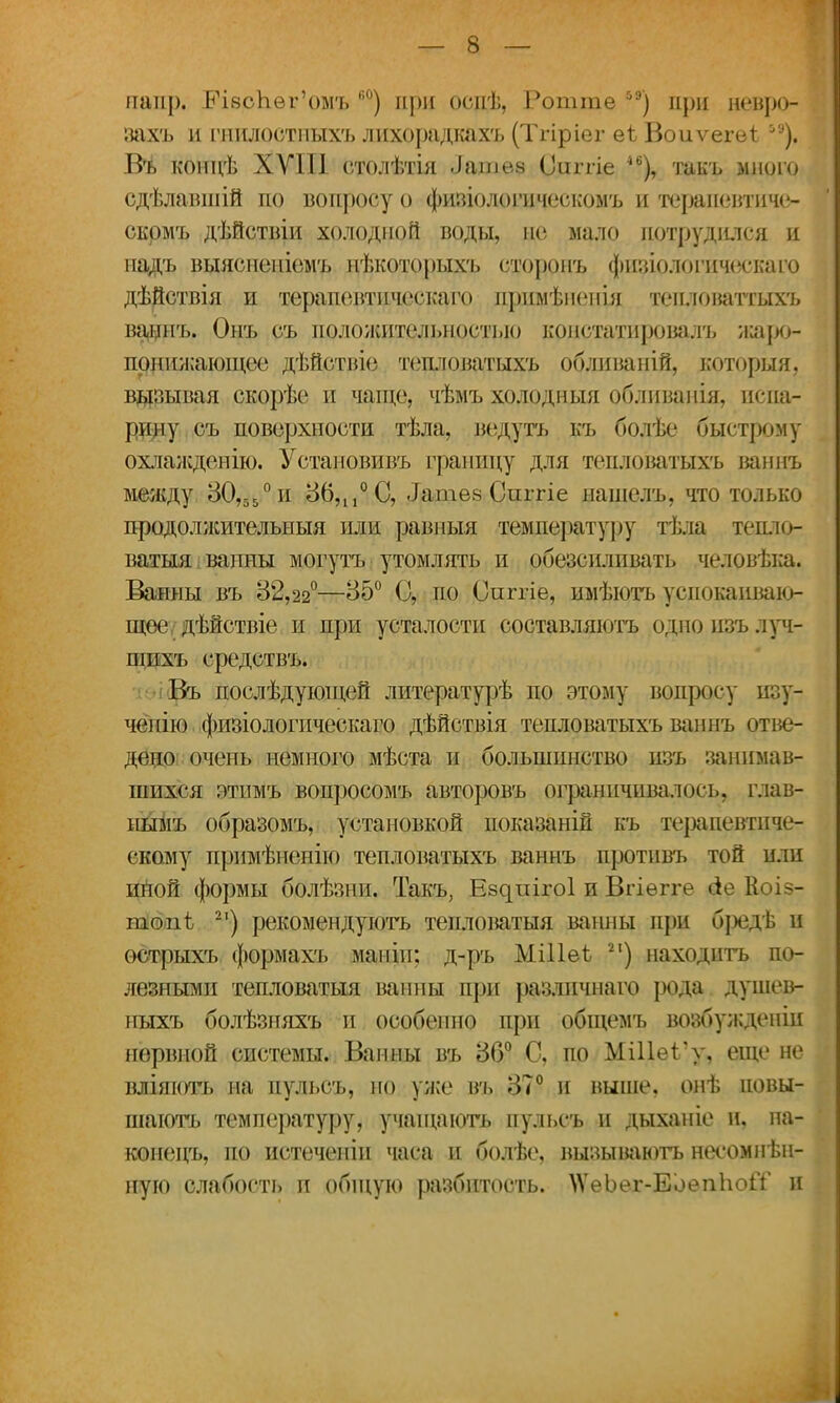 напр. ЬЧвсЬег'омъ к0) при оспѣ, Ротгае 5Э) при невро- захъ и гнилостныхъ лихорадкахъ (Тгіріег еі Воиѵегеі іЭ). Въ концѣ ХУШ столѣтія ііадаѳѳ Оиггіе такъ много сдѣлавшій по вопросу о физіологическомъ и тераиевтиче- скрмъ дѣйствіи холодной воды, не мало потрудился и иадъ выясненіомъ нѣкоторыхъ сторонъ физіологическаго дѣйствія и терапевтпчсскаго прпмѣненш теиловатгыхъ ваннъ. Онъ съ положительностью констатировалъ иіаро- понижающее дѣйствіо тешюватыхъ обливаній, которыя, вызывая скорѣс и чаще, чѣмъ холодныя обливанія, испа- рину съ поверхности тѣла, ведусь къ болѣе быстрому охлажденію. Установивъ границу для тепловатыхъ ваннъ между 30,55° и 867110 С, .Іатез Сиггіе нашелъ, что только продолжительный или равпыя температуру тѣла тедло- ватыя вапны могутъ утомлять и обезсилпвать человѣка. Ванны въ 82,22°—85° С, по Сиггіе, имѣютъ успокаиваю- щее, дѣйствіе и при усталости составляютъ одноизълуч- пшхъ средствъ. Въ послѣдующей литературѣ по этому вопросу изу- чепію физіологическаго дѣйствія тепловатыхъ ваннъ отве- дено! очень немного мѣста и большинство нзъ занимав- шихся этимъ вопросомъ авторовъ ограничивалось, глав- иымъ образомъ, установкой иоказаній къ терапевтиче- скому примѣненію тепловатыхъ ваннъ противъ той или иной формы болѣзни. Такъ, Е8^иі^о1 и Вгіѳгге Коіз- топѣ 2І) рекомендуюсь тепловатая ванны при бізедѣ и острыхъ формахъ маніп; д-ръ МШеѣ 21) находить по- лезными тешюватыя ванны при разлпчнаго рода душев- ныхъ болѣзняхъ и особенно при общемъ возбуждены нервной системы. Ванны въ 86° С, по МШеіѴ, еще не вліяють на пульсъ, но уже въ 37° и выше, онѣ повы- шаюсь температуру, учащаюсь пульсъ и дыханіе и, па- конецъ, по истеченіи часа и болѣе, вызываюсь несомнѣн- ную слабость и общую разбитость. ^еЬег-ЕоеппоіГ и