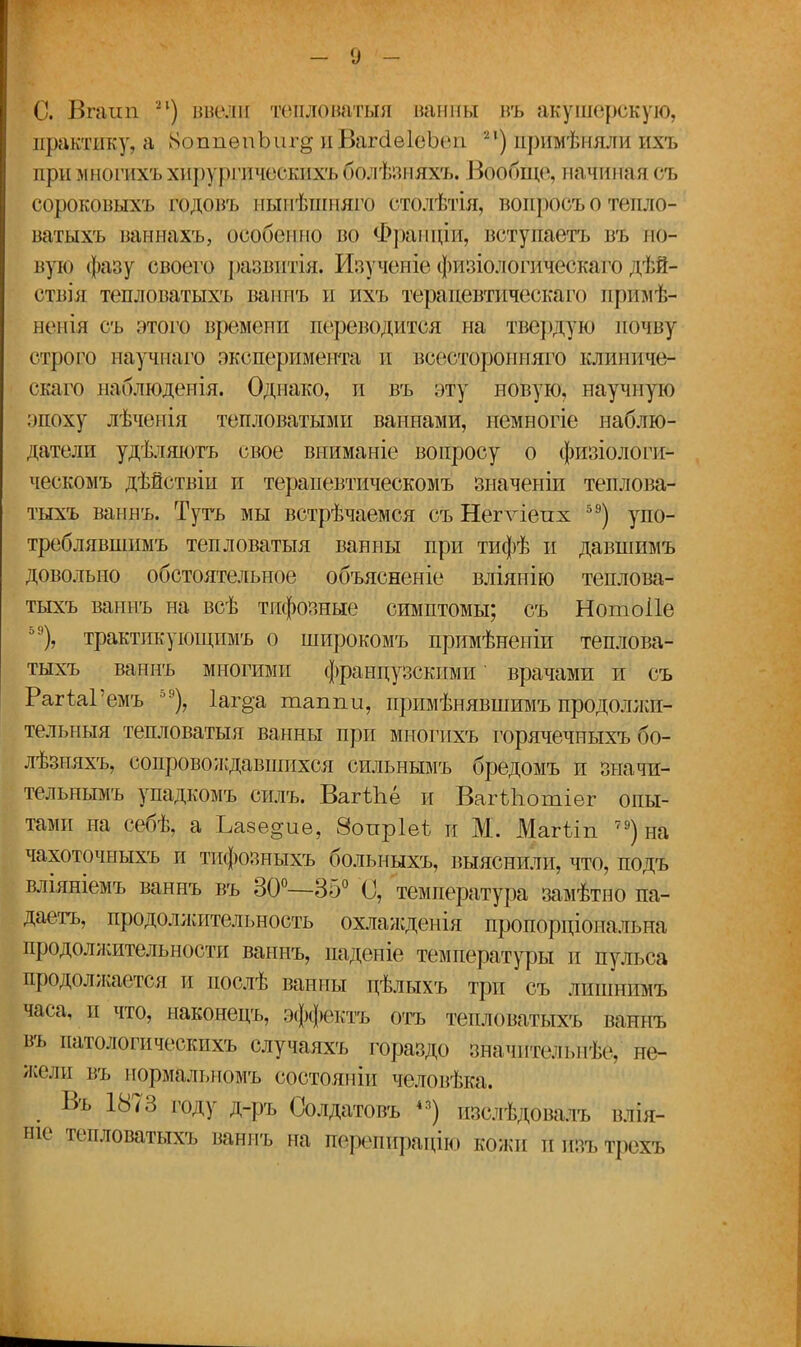 - о - С. Вгаші ?*) ввели тепловатыя ванны въ акушерскую, практику, а ХоппвпЬиг^ пВагсЫеЪеи п) цримѣняли ихъ при многихъхирургических!,бблѣзняхъ. Вообще, начиная оъ сороковыхъ грдовъ нынѣшняго столѣтія, вопрос* о тепло1 ватыхъ ваннахъ, особенно во Францій, вступаётъ въ но- вую фазу своего развитіяі Изученіё физіологическаго дѣй- ствія тепловатыхъ ваннъ и их'ь терапевтическаго пршйѣ- ненія съ этоі'о времени переводится на твердую почну строго научнаго эксперимента и всесторбнняго клиниче- скаго наблюденія. Однако, и въ эту новую, научную эпоху лѣченія тепловатыми ваннами, немногіе наблю- датели удѣляютъ свое вниманіе вопросу о физіологи- ческомъ дѣйствіи и терапевтическомъ зиаченіи теплова- тыхъ ваннъ. Туть мы встрѣчаемся съ Негѵіеих 5Э) упо- треблявшимъ тепловатыя ванны при тифѣ и давшимъ довольно обстоятельное объясненіе вліянію теплова- тыхъ ваннъ на всѣ тифозные симптомы; съ Нотоііе 5Э), трактикующимъ о широкомъ примѣненіи теплова- тыхъ ваннъ многими французскими врачами и съ РагЫ'емъ 59), 1аг§;а таппи, прпмѣнявшимъ продолжи- тельный тепловатыя ванны при мнопіхъ горячечныхъ бо- лѣзняхъ, сопровождавшихся сильнымъ бредомъ и значи- тельнымъ упадкомъ силъ. Вагѣііё и ВагШотіег опы- тами на себѣ, а Ъазе^ие, Зопріеѣ н М. Магѣіп 79)на чахоточныхъ и тифозныхъ больныхъ, выяснили, что, подъ вліяніемъ ваннъ въ 30°—35° 0, температура замѣтпо па- даетъ, продолжительность охлажденія пропорціональна продолжительности ваннъ, паденіе температуры и пульса продолжается и послѣ ванны цѣлыхъ три съ лишнпмъ §ра, и что, наконецъ, эффекта отъ тепловатыхъ ваннъ въ патологическихъ случаяхъ гораздо значительнѣё, не- жели въ нормальномъ состояпін человѣка. . Въ 1873 Г°ДУ Д-Ргь Солдатовъ 4а) изслѣдоваяъ влія- ніе тепловатыхъ ваннъ па гіерепйрацію кожи пшгьтрехъ