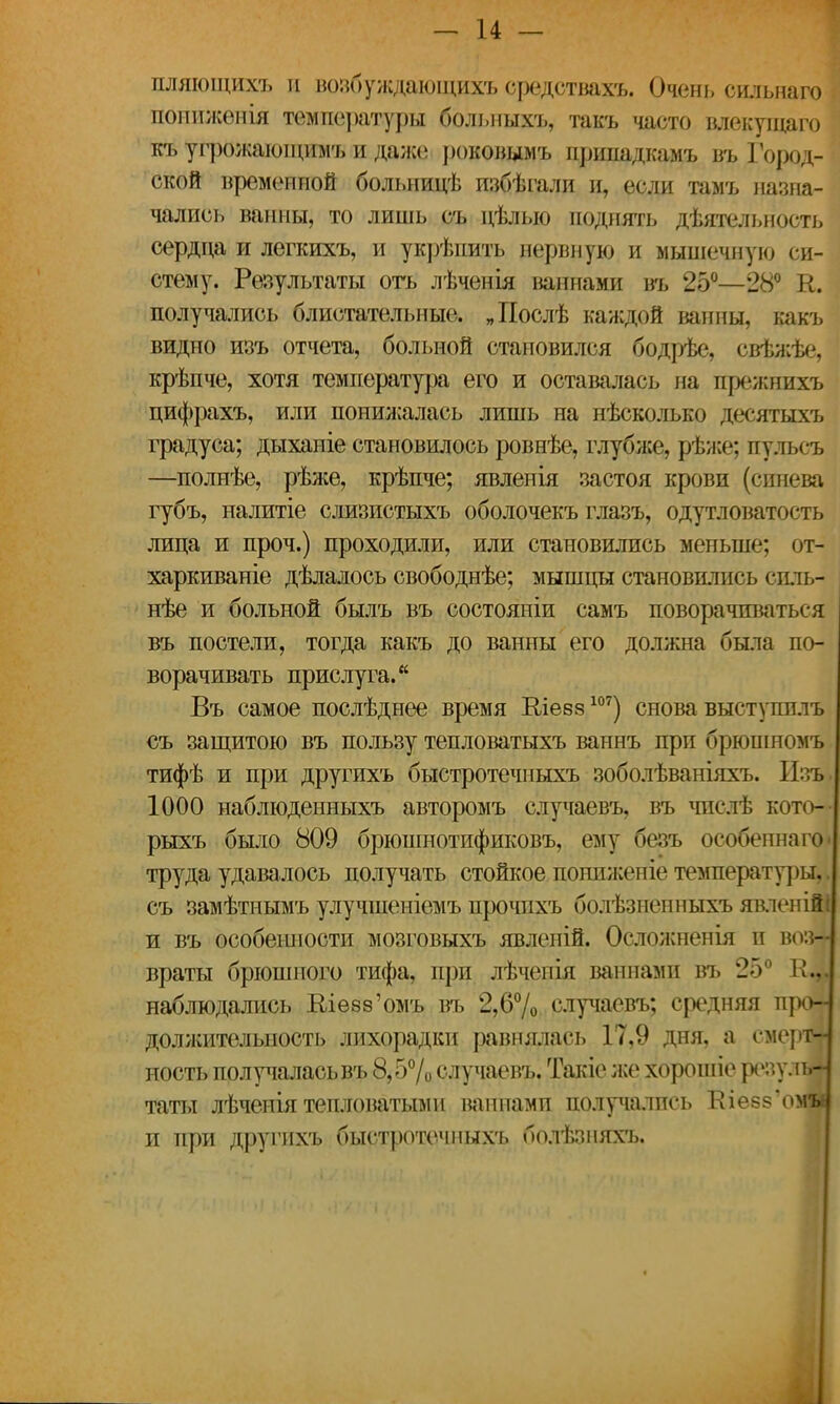 пляющихъ и возбуждающихъ средствахъ. Очень сильнаго попижѳнія темпе]>атуры больныхъ, такъ часто влекуіцаго къ угрожающий, и даже роковымъ припадкамъ въ Город- ской временной больнидѣ избѣгали и, если тамъ назна- чались ванны, то лишь съ дѣлыо поднять дѣятельность сердца и легкихъ, и укрѣпить нервную и мышечную си- стему. Результаты оть лѣченія ьапнами въ 25°—28° К. получались блистательные. „Послѣ каждой ванны, какъ видно изъ отчета, больной становился бодрѣе, свѣжѣе, крѣпче, хотя температура его и оставалась на прежнихъ цифрахъ, или понижалась лишь на нѣсколько десятыхъ градуса; дыхапіе становилось ровнѣе, глубже, рѣже; пульсъ —полнѣе, рѣже, крѣпче; явленія застоя крови (синева губъ, налитіе слизистыхъ оболочекъ глазъ, одутловатость лица и проч.) проходили, или становились меньше; от- харкиваніе дѣлалось свободнѣе; мышцы становились спль- нѣе и больной былъ въ состояніи самъ поворачиваться въ постели, тогда какъ до ванны его должна была по- ворачивать прислуга. Въ самое послѣднее время Шевз107) снова выступплъ съ защитою въ пользу тепловатыхъ ваннъ при брюшномъ тифѣ и при другихъ быстротечныхъ зоболѣваніяхъ. ІЪъ 1000 наблюденныхъ авторомъ случаевъ, въ числѣ кото-- рыхъ было 809 брюшнотификовъ, ему безъ особенна го ■ труда удавалось получать стойкое понпженіе температуры,, съ замѣтнымъ улучшеніемъ прочихъ болѣзненныхъ явленійі и въ особенности мозговыхъ явленій. Осложненія и воз- враты брюшного тифа, при лѣчеиія ваннами въ 25° наблюдались Влезз'омъ въ 2,6% случаевъ; средняя про- должительность лихорадки равнялась 17,9 дня, а смерт- ность получалась въ 8,5% случаевъ. Такіе же хорошіе резулш таты лѣченія тепловатыми ваннами получались Кіеззомы и при другихъ быстротечныхъ болѣзняхъ.