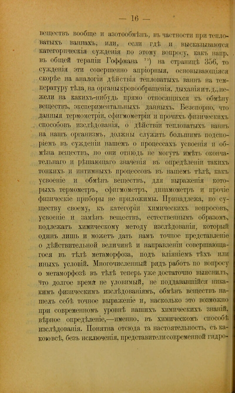 веществъ вообще и азотообмѣнъ, въ частности при тепло- ватыхъ ванпахъ, или, соли гдѣ и высказываются категорическія сужденія по этому вопросу, какъ напр. въ общей терапіи Гоффмана 71) на страниц* 356, то сужденія эти совершенно аиріорныя, основывающіяся скорѣе на аналогіи дѣйствія тепловатыхъ ваннъ на тем- пературу тѣла,на органы кровообращенія, ды хан ія и т. д., не- жели на какихъ-нибудь прямо относящихся къ обмѣну веществъ, экспериментальных'!, данныхъ. БЙепорно; что дашшя термометріи, сфигмометріи и йрочихъ фйзйчеяййхъ способовъ изслѣдованія, о дѣйствіи тегоюватыхъ ваннъ на нашъ организмъ, должны служить больпшмъ подсио- ріемъ въ сулсденіи нашемъ о процессахъ усвоенія и об- мана веществъ, но они отнюдь не ьгогутъ имѣть бконча- тельнаго и рѣшающаго значенія въ опредѣленіп такпхъ тонкихъ и интимныхъ процессовъ въ нашемъ тѣлѣ, какъ усвоеніе и обмѣнъ веществъ, для выраженія кото- рыхъ термометръ, сфигмометръ, дпнамометръ и прочіе физическіе приборы не приложимы. Принадлежа, по су- ществу своему, къ категоріп химическпхъ вопросовъ, усвоеніе й замѣнъ веществъ, естествеинымъ образомъ, подлежать химическому методу изслѣдованія, который одинъ лишь и мол;етъ дать намъ точное представленіѳ о дѣйствительной величинѣ и направленіп совершающа- гося въ тѣлѣ метаморфоза, подъ вліяпіемъ тѣхъ или иныхъ условій. Многочисленный рядъ работъ по вопросу о метаморфозѣ въ тѣлѣ теперь улсе достаточно выяснить, что долгое время не уловимый, не поддававшиеся нпка- кимъ физическимъ изслѣдованіямъ, обмѣнъ веществъ на- шедъ себѣ точное выраженіе и, насколько это возможно при современпомъ уровнѣ нашихъ химическпхъ знаній, вѣрное опредѣлепіе,—именно, въ химпческомъ способѣ изслѣдованія. Понятна отсюда та настоятельность, съ ка- кою всѣ, безъ исключеиія, представители современной глдро-