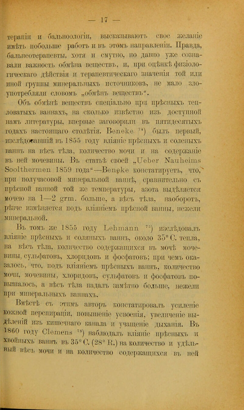 ігеращи и бальноологін, бцсказываютъ свое жеданіе имѣть побольше работъ и въ этщъ направленіи. Правда, бальнеотерапевты, хотя и смутно, но дашю уже созна- вали важность обмѣна веществъ, и, при оцѣнкѣфизіоло- гическаго дѣйствія и терапевтическаго зпаченія той или иной группы минерал ыіыхъ нсточниковъ, не мало зло- употребляли словомъ „обмѣнъ веществъ. Объ обмѣнѣ веществъ специально при прѣсныхъ теп- ловатыхъ ваннахъ, на сколько извѣстно изъ доступной намъ литературы, впервые заговорили въ пятидесятыхъ годаѵь настоящаго столѣтія. Вепеке 74) былъ первый, изслѣдояавшій въ 1855 году вліяніе прѣсныхъ и соленыхъ ванпъ на вѣсъ тѣла, количество мочи и на содержаніе въ ней мочевины. Въ статьѣ своей „ЦеЪег ШтіЪеітз 8оо1ѢЬегтеп 1859 года—Вепеке констатируетъ, что, при получасовой минеральной ваннѣ, сравнительно съ прѣсной ванной той же температуры, азота выдѣляется мочею па 1—2 §тш. больше, а вѣсъ тѣла, наоборотъ, рѣзче измѣняется подъ вліяніемъ прѣсиой ванны, нежели минеральной. Въ томъ-же 1855 году ЬеЬтапп 7Ь) изслѣдовалъ вліяніе прѣсныхъ и еоляпыхъ ваннъ, около 35° С. тепла, на вѣсъ тѣла, количество содержащихся въ мочѣ моче- вины, сульфатовъ, хлоридовъ и фосфатовъ; при чемъ ока- залось, что, подъ вліяніемъ прѣсныхъ ваннъ, количество мочи, мочевины, хлоридовъ, сульфатовъ и фосфатовъ по- вышалось, а вѣсъ тѣла падаль замѣтно больше1, нежели при минеральныхъ ваннахъ. Вмѣстѣ съ этимъ авторъ констатпровалъ усиленіе кожной перспиращи, повышеиіе усвоенія, увеличеиіе вы- рленій изъ киптечнаго капала и учащеніе дыханія. Въ 1860 году Сіетепв 78) наблюдалъ вліяніе прѣсныхъ и ройныхъ ваннъ въ 36° С. (28° К,) на количество и удель- ный вѣсъ мочи и на количество содержащихся въ ней
